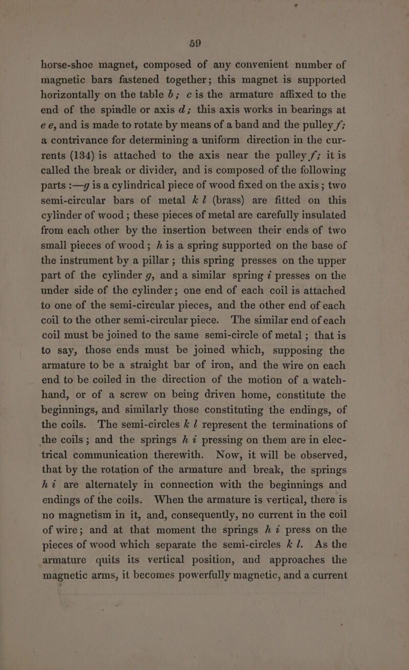 horse-shoe magnet, composed of any convenient number of magnetic bars fastened together; this magnet is supported horizontally on the table 6; cis the armature affixed to the end of the spindle or axis d; this axis works in bearings at ee, and is made to rotate by means of a band and the pulley /; a contrivance for determining a uniform direction in the cur- rents (134) is attached to the axis near the pulley /; it is called the break or divider, and is composed of the following parts :—g is a cylindrical piece of wood fixed on the axis; two semi-circular bars of metal &amp;7 (brass) are fitted on this cylinder of wood ; these pieces of metal are carefully insulated from each other by the insertion between their ends of two small pieces of wood; his a spring supported on the base of the instrument by a pillar ; this spring presses on the upper part of the cylinder g, and a similar spring z presses on the under side of the cylinder; one end of each coil is attached to one of the semi-circular pieces, and the other end of each coil to the other semi-circular piece. The similar end of each coil must be joined to the same semi-circle of metal ; that is to say, those ends must be joined which, supposing the armature to be a straight bar of iron, and the wire on each end to be coiled in the direction of the motion of a watch- hand, or of a screw on being driven home, constitute the beginnings, and similarly those constituting the endings, of the coils. The semi-circles k / represent the terminations of the coils; and the springs / 7 pressing on them are in elec- trical communication therewith. Now, it will be observed, that by the rotation of the armature and break, the springs hz are alternately in connection with the beginnings and endings of the coils. When the armature is vertical, there is no magnetism in it, and, consequently, no current in the coil of wire; and at that moment the springs / 7 press on the pieces of wood which separate the semi-circles kl. As the armature quits its vertical position, and approaches the magnetic arms, it becomes powerfully magnetic, and a current