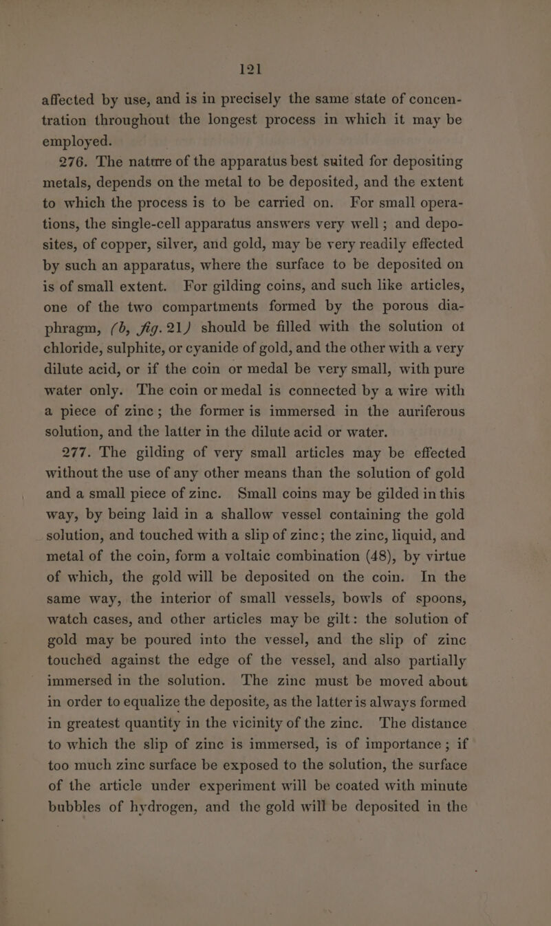 affected by use, and is in precisely the same state of concen- tration throughout the longest process in which it may be employed. | 276. The nature of the apparatus best swited for depositing metals, depends on the metal to be deposited, and the extent to which the process is to be carried on. For small opera- tions, the single-cell apparatus answers very well; and depo- sites, of copper, silver, and gold, may be very readily effected by such an apparatus, where the surface to be deposited on is of small extent. For gilding coins, and such like articles, one of the two compartments formed by the porous dia- phragm, (0, jfig.21) should be filled with the solution ot chloride, sulphite, or cyanide of gold, and the other with a very dilute acid, or if the coin or medal be very small, with pure water only. The coin or medal is connected by a wire with a piece of zinc; the former is immersed in the auriferous solution, and the latter in the dilute acid or water. 277. The gilding of very small articles may be effected without the use of any other means than the solution of gold and a small piece of zinc. Small coins may be gilded in this way, by being laid in a shallow vessel containing the gold solution, and touched with a slip of zinc; the zinc, liquid, and metal of the coin, form a voltaic combination (48), by virtue of which, the gold will be deposited on the coin. In the same way, the interior of small vessels, bowls of spoons, watch cases, and other articles may be gilt: the solution of gold may be poured into the vessel, and the slip of zinc touched against the edge of the vessel, and also partially immersed in the solution. The zinc must be moved about in order to equalize the deposite, as the latter is always formed in greatest quantity in the vicinity of the zinc. The distance to which the slip of zinc is immersed, is of importance ; if too much zinc surface be exposed to the solution, the surface of the article under experiment will be coated with minute bubbles of hydrogen, and the gold will be deposited in the