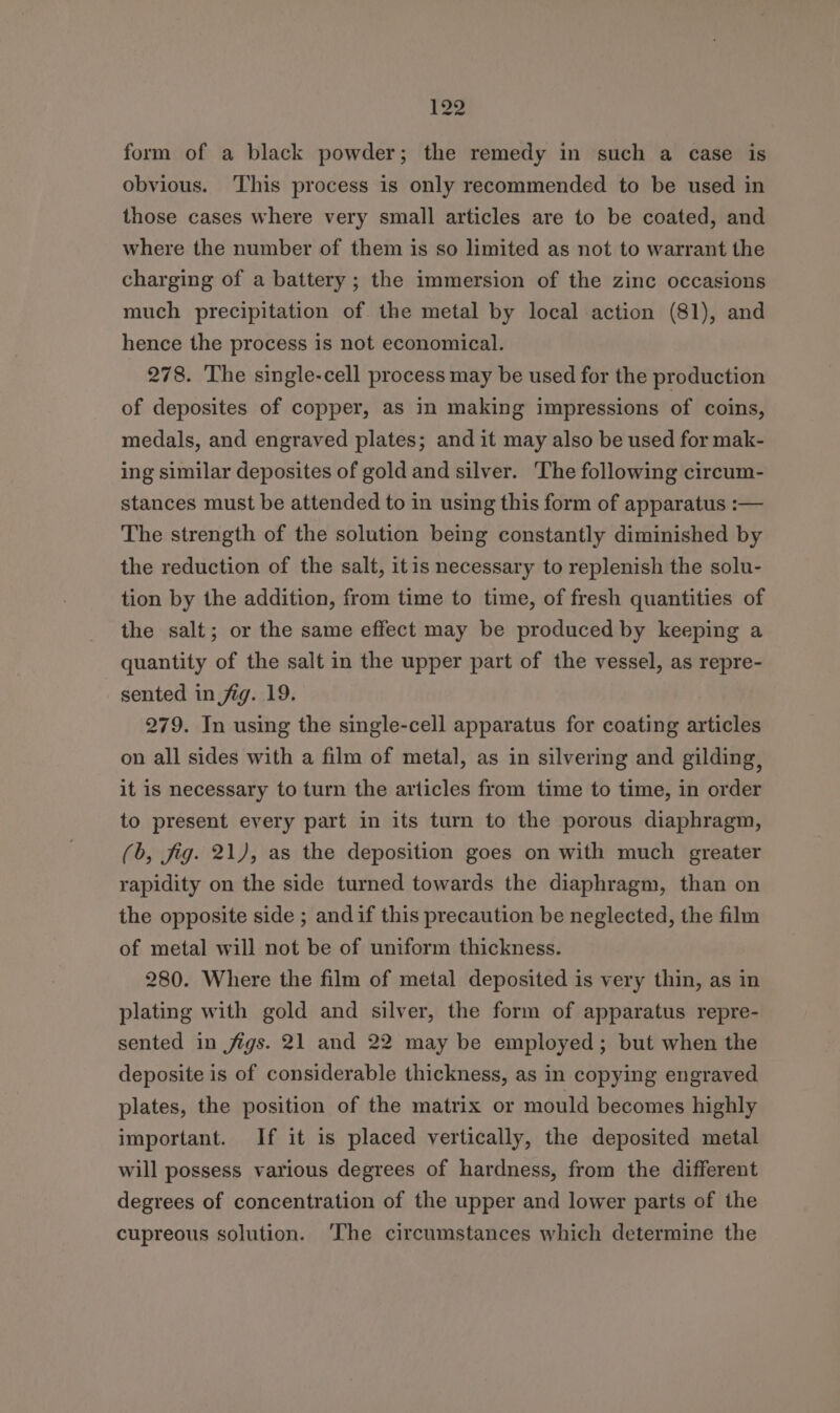 form of a black powder; the remedy in such a case is obvious. ‘This process is only recommended to be used in those cases where very small articles are to be coated, and where the number of them is so limited as not to warrant the charging of a battery ; the immersion of the zinc occasions much precipitation of. the metal by local action (81), and hence the process is not economical. 278. The single-cell process may be used for the production of deposites of copper, as in making impressions of coins, medals, and engraved plates; and it may also be used for mak- ing similar deposites of gold and silver. The following circum- stances must be attended to in using this form of apparatus :— The strength of the solution being constantly diminished by the reduction of the salt, itis necessary to replenish the solu- tion by the addition, from time to time, of fresh quantities of the salt; or the same effect may be produced by keeping a quantity of the salt in the upper part of the vessel, as repre- sented in fig. 19. 279. In using the single-cell apparatus for coating articles on all sides with a film of metal, as in silvering and gilding, it is necessary to turn the articles from time to time, in order to present every part in its turn to the porous diaphragm, (6, fig. 21), as the deposition goes on with much greater rapidity on the side turned towards the diaphragm, than on the opposite side ; andif this precaution be neglected, the film of metal will not be of uniform thickness. 280. Where the film of metal deposited is very thin, as in plating with gold and silver, the form of apparatus repre- sented in figs. 21 and 22 may be employed; but when the deposite is of considerable thickness, as in copying engraved plates, the position of the matrix or mould becomes highly important. If it is placed vertically, the deposited metal will possess various degrees of hardness, from the different degrees of concentration of the upper and lower parts of the cupreous solution. ‘The circumstances which determine the