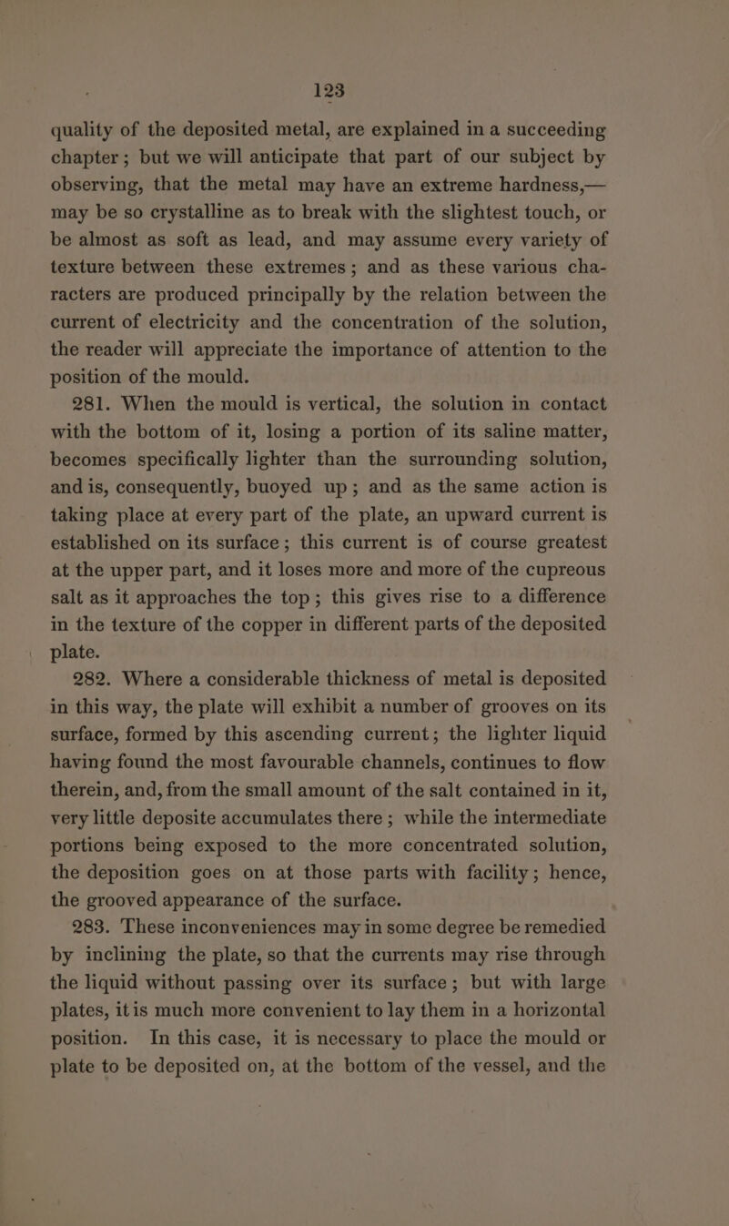 quality of the deposited metal, are explained in a succeeding chapter; but we will anticipate that part of our subject by observing, that the metal may have an extreme hardness,— may be so crystalline as to break with the slightest touch, or be almost as soft as lead, and may assume every variety of texture between these extremes; and as these various cha- racters are produced principally by the relation between the current of electricity and the concentration of the solution, the reader will appreciate the importance of attention to the position of the mould. 281. When the mould is vertical, the solution in contact with the bottom of it, losing a portion of its saline matter, becomes specifically lighter than the surrounding solution, and is, consequently, buoyed up; and as the same action is taking place at every part of the plate, an upward current is established on its surface; this current is of course greatest at the upper part, and it loses more and more of the cupreous salt as it approaches the top; this gives rise to a difference in the texture of the copper in different parts of the deposited plate. 282. Where a considerable thickness of metal is deposited in this way, the plate will exhibit a number of grooves on its surface, formed by this ascending current; the lighter liquid having found the most favourable channels, continues to flow therein, and, from the small amount of the salt contained in it, very little deposite accumulates there ; while the intermediate portions being exposed to the more concentrated solution, the deposition goes on at those parts with facility; hence, the grooved appearance of the surface. 283. These inconveniences may in some degree be remedied by inclining the plate, so that the currents may rise through the liquid without passing over its surface; but with large plates, itis much more convenient to lay them in a horizontal position. In this case, it is necessary to place the mould or plate to be deposited on, at the bottom of the vessel, and the