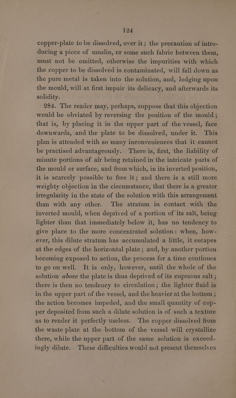 copper-plate to be dissolved, over it; the precaution of intro- ducing a piece of muslin, or some such fabric between them, must not be omitted, otherwise the impurities with which the copper to be dissolved is contaminated, will fall down as the pure metal is taken into the solution, and, lodging upon the mould, will at first impair its delicacy, and afterwards its solidity. 284. The reader may, perhaps, suppose that this objection would be obviated by reversing the position of the mould; that is, by placing it in the upper part of the vessel, face downwards, and the plate to be dissolved, under it. This plan is attended with so many inconveniences that it cannot be practised advantageously. ‘There is, first, the liability of minute portions of air being retained in the intricate parts of the mould or surface, and from which, in its inverted position, it is scarcely possible to free it; and there is a still more weighty objection in the circumstance, that there is a greater irregularity in the state of the solution with this arrangement than with any other. The stratum in contact with the inverted mould, when deprived of a portion of ‘its salt, being lighter than that immediately below it, has no tendency to give place to the more concentrated solution: when, how-- ever, this dilute stratum has accumulated a little, it escapes at the edges of the horizontal plate; and, by another portion becoming exposed to action, the process for a time continues to go on well. It is only, however, until the whole of the solution above the plate is thus deprived of its cupreous salt ; there is then no tendency to circulation; the lighter fluid is in the upper part of the vessel, and the heavier at the bottom ; the action becomes impeded, and the small quantity of cop- per deposited from such a dilute solution is of such a texture as to render it perfectly useless. ‘The copper dissolved from the waste plate at the bottom of the vessel will crystallize there, while the upper part of the same solution is exceed- ingly dilute. These difficulties would nut present themselves