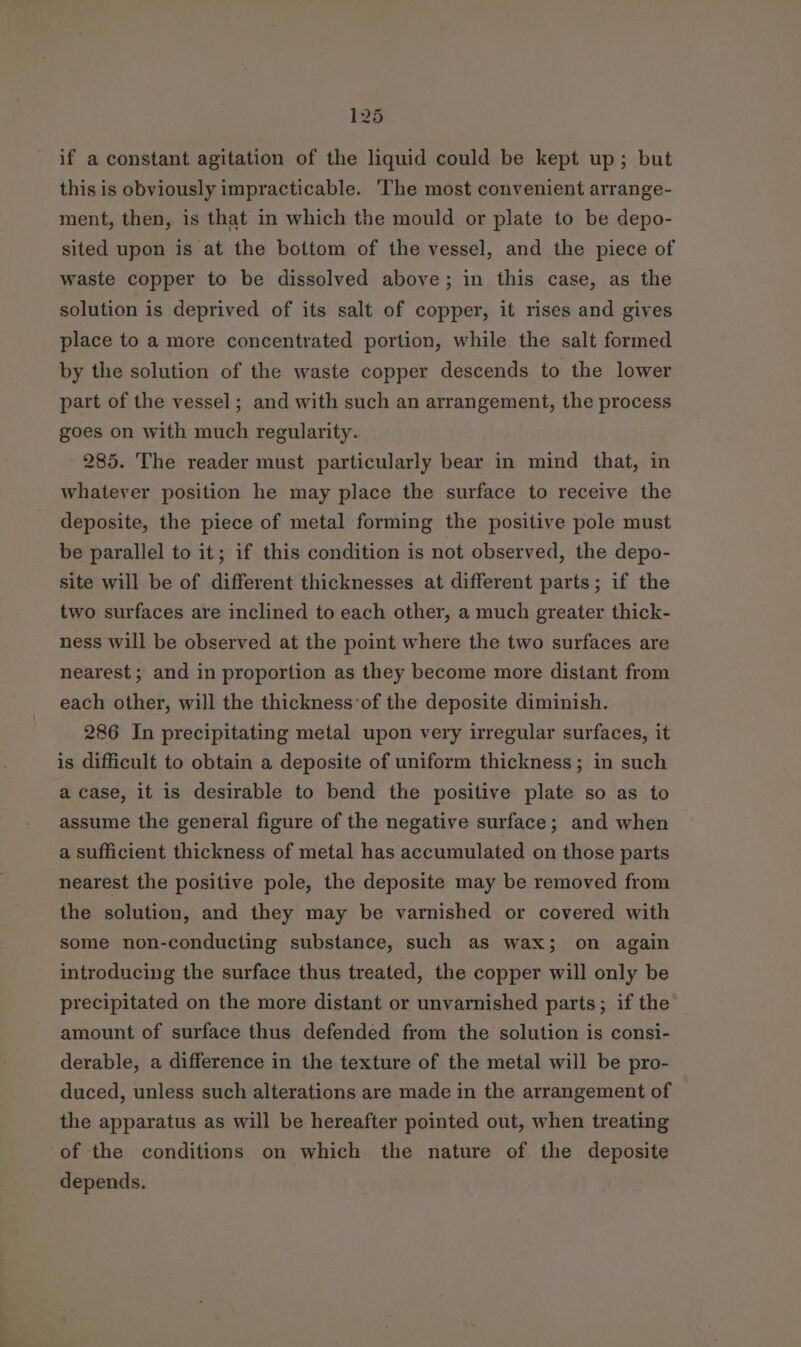 if a constant agitation of the liquid could be kept up; but this is obviously impracticable. The most convenient arrange- ment, then, is that in which the mould or plate to be depo- sited upon is at the bottom of the vessel, and the piece of waste copper to be dissolved above; in this case, as the solution is deprived of its salt of copper, it rises and gives place to a more concentrated portion, while the salt formed by the solution of the waste copper descends to the lower part of the vessel; and with such an arrangement, the process goes on with much regularity. 285. The reader must particularly bear in mind that, in whatever position he may place the surface to receive the deposite, the piece of metal forming the positive pole must be parallel to it; if this condition is not observed, the depo- site will be of different thicknesses at different parts; if the two surfaces are inclined to each other, a much greater thick- ness will be observed at the point where the two surfaces are nearest; and in proportion as they become more distant from each other, will the thickness ’of the deposite diminish. 286 In precipitating metal upon very irregular surfaces, it is difficult to obtain a deposite of uniform thickness; in such a case, it is desirable to bend the positive plate so as to assume the general figure of the negative surface; and when a sufficient thickness of metal has accumulated on those parts nearest the positive pole, the deposite may be removed from the solution, and they may be varnished or covered with some non-conducting substance, such as wax; on again introducing the surface thus treated, the copper will only be precipitated on the more distant or unvarnished parts; if the amount of surface thus defended from the solution is consi- derable, a difference in the texture of the metal will be pro- duced, unless such alterations are made in the arrangement of the apparatus as will be hereafter pointed out, when treating ‘of the conditions on which the nature of the deposite depends.