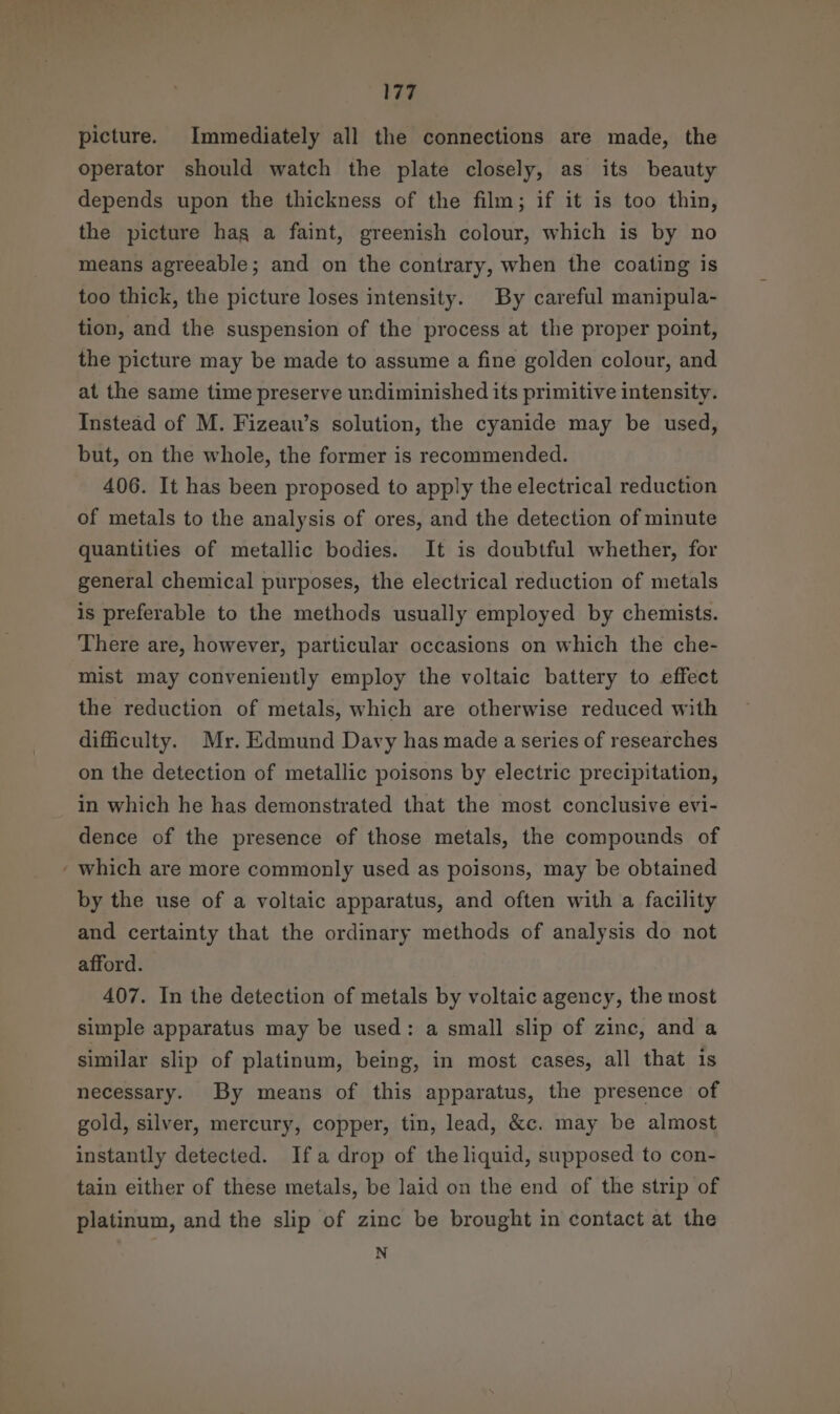 picture. Immediately all the connections are made, the operator should watch the plate closely, as its beauty depends upon the thickness of the film; if it is too thin, the picture hag a faint, greenish colour, which is by no means agreeable; and on the contrary, when the coating is too thick, the picture loses intensity. By careful manipula- tion, and the suspension of the process at the proper point, the picture may be made to assume a fine golden colour, and at the same time preserve undiminished its primitive intensity. Instead of M. Fizeau’s solution, the cyanide may be used, but, on the whole, the former is recommended. 406. It has been proposed to apply the electrical reduction of metals to the analysis of ores, and the detection of minute quantities of metallic bodies. It is doubtful whether, for general chemical purposes, the electrical reduction of metals is preferable to the methods usually employed by chemists. There are, however, particular occasions on which the che- mist may conveniently employ the voltaic battery to effect the reduction of metals, which are otherwise reduced with difficulty. Mr. Edmund Davy has made a series of researches on the detection of metallic poisons by electric precipitation, _ In which he has demonstrated that the most conclusive evi- dence of the presence of those metals, the compounds of ‘ which are more commonly used as poisons, may be obtained by the use of a voltaic apparatus, and often with a facility and certainty that the ordinary methods of analysis do not afford. 407. In the detection of metals by voltaic agency, the most simple apparatus may be used: a small slip of zinc, and a similar slip of platinum, being, in most cases, all that is necessary. By means of this apparatus, the presence of gold, silver, mercury, copper, tin, lead, &amp;c. may be almost instantly detected. Ifa drop of the liquid, supposed to con- tain either of these metals, be laid on the end of the strip of platinum, and the slip of zinc be brought in contact at the N
