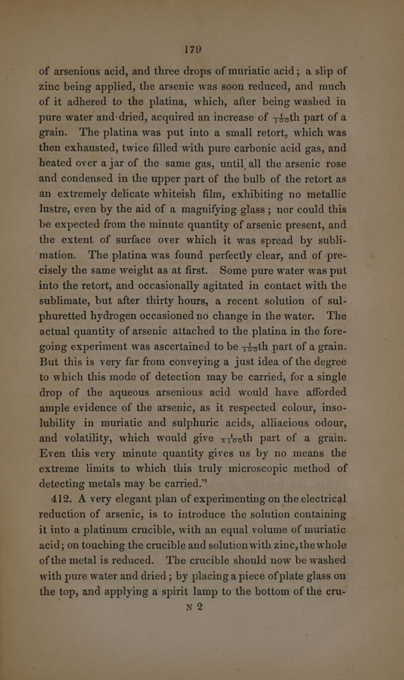 of arsenious acid, and three drops of muriatic acid; a slip of zinc being applied, the arsenic was soon reduced, and much of it adhered to the platina, which, after being washed in pure water and:dried, acquired an increase of z3sth part of a grain. ‘The platina was put into a small retort, which was then exhausted, twice filled with pure carbonic acid gas, and heated over a jar of the same gas, until all the arsenic rose and condensed in the upper part of the bulb of the retort as an extremely delicate whiteish film, exhibiting no metallic lustre, even by the aid of a magnifying glass; nor could this be expected from the minute quantity of arsenic present, and the extent of surface over which it was spread by subli- ‘mation. The platina was found perfectly clear, and of :pre- cisely the same weight as at first. Some pure water was put into the retort, and occasionally agitated in contact with the sublimate, but after thirty hours, a recent solution of sul- phuretted hydrogen occasioned no change in the water. The actual quantity of arsenic attached to the platina in the fore- going experiment was ascertained to be z3sth part of a grain. But this is very far from conveying a just idea of the degree to which this mode of detection may be carried, for a single drop of the aqueous arsenious acid would have afforded ample evidence of the arsenic, as it respected colour, inso- lubility in muriatic and sulphuric acids, alliacious odour, and volatility, which would give z;5sth part of a grain. Even this very minute quantity gives us by no means the extreme limits to which this truly microscopic method of detecting metals may be carried.” 412, A very elegant plan of experimenting on the electrical reduction of arsenic, is to introduce the solution containing it into a platinum crucible, with an equal volume of muriatic acid; on touching the crucible and solution with zinc, the whole of the metal is reduced. The crucible should now be washed with pure water and dried ; by placing a piece of plate glass on the top, and applying a spirit lamp to the bottom of the cru- nN 2