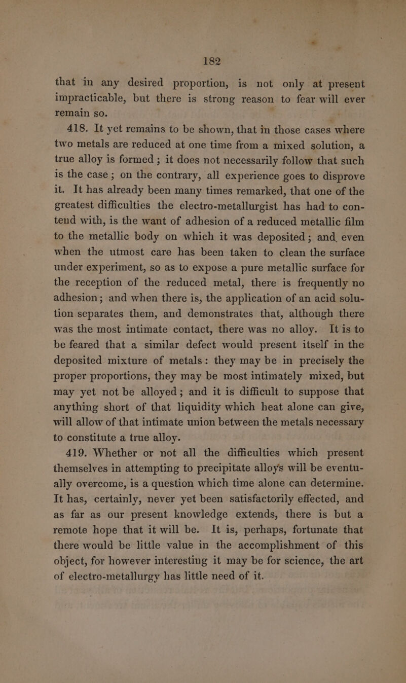 that in any desired proportion, is not only at present impracticable, but there is strong reason to fear will ever © remain so. : 418. It yet remains to be shown, that in those cases where two metals are reduced at one time from a mixed solution, a true alloy is formed ; it does not necessarily follow that such is the case ; on the contrary, all experience goes to disprove it. It has already been many times remarked, that one of the greatest difficulties the electro-metallurgist has had to con- tend with, is the want of adhesion of a reduced metallic film to the metallic body on which it was deposited; and, even when the utmost care has been taken to clean the surface under experiment, so as to expose a pure metallic surface for the reception of the reduced metal, there is frequently no adhesion; and when there is, the application of an acid solu- tion separates them, and demonstrates that, although there was the most intimate contact, there was no alloy. It is to be feared that a similar defect would present itself in the deposited mixture of metals: they may be in precisely the proper proportions, they may be most intimately mixed, but may yet not be alloyed; and it is difficult to suppose that anything short of that liquidity which heat alone can give, will allow of that intimate union between the metals necessary to constitute a true alloy. 419. Whether or not all the difficulties which present themselves in attempting to precipitate alloys will be eventu- ally overcome, is a question which time alone can determine. It has, certainly, never yet been satisfactorily effected, and as far as our present knowledge extends, there is but a remote hope that it will be. It is, perhaps, fortunate that there would be little value in the accomplishment of this object, for however interesting it may be for science, the art of electro-metallurgy has little need of it.