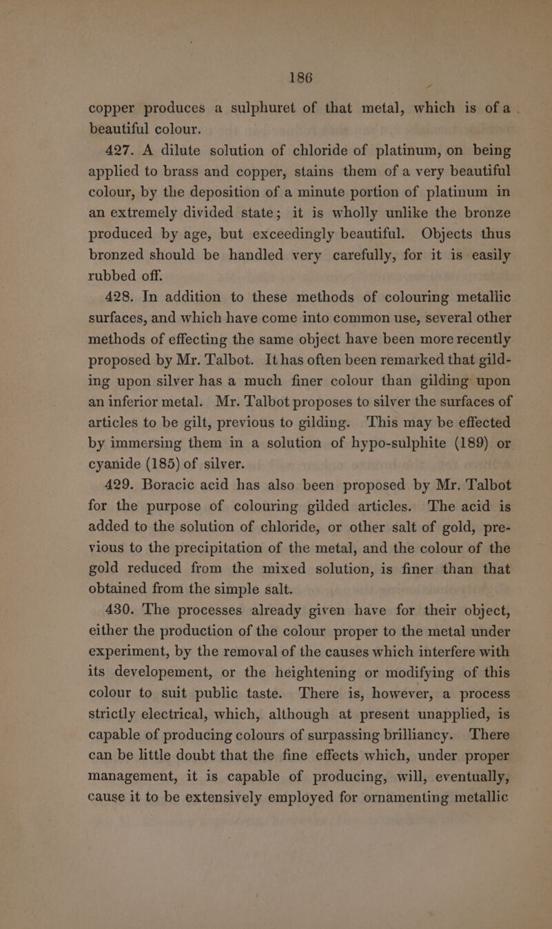 ll copper produces a sulphuret of that metal, which is ofa. beautiful colour. | 427. A dilute solution of chloride of platinum, on being applied to brass and copper, stains them of a very beautiful colour, by the deposition of a minute portion of platinum in an extremely divided state; it is wholly unlike the bronze produced by age, but exceedingly beautiful. Objects thus bronzed should be handled very carefully, for it is easily rubbed off. 428. In addition to these methods of colouring metallic surfaces, and which have come into common use, several other methods of effecting the same object have been more recently proposed by Mr. Talbot. It has often been remarked that gild- ing upon silver has a much finer colour than gilding upon an inferior metal. Mr. Talbot proposes to silver the surfaces of articles to be gilt, previous to gilding. ‘This may be effected by immersing them in a solution of hypo-sulphite (189) or cyanide (185) of silver. 429. Boracic acid has also been proposed by Mr. Talbot for the purpose of colouring gilded articles. The acid is added to the solution of chloride, or other salt of gold, pre- vious to the precipitation of the metal, and the colour of the gold reduced from the mixed solution, is finer than that obtained from the simple salt. 430. ‘The processes already given have for their object, either the production of the colour proper to the metal under experiment, by the removal of the causes which interfere with its developement, or the heightening or modifying of this colour to suit public taste. There is, however, a process strictly electrical, which, although at present unapplied, is capable of producing colours of surpassing brilliancy. There can be little doubt that the fine effects which, under proper management, it is capable of producing, will, eventually, cause it to be extensively employed for ornamenting metallic
