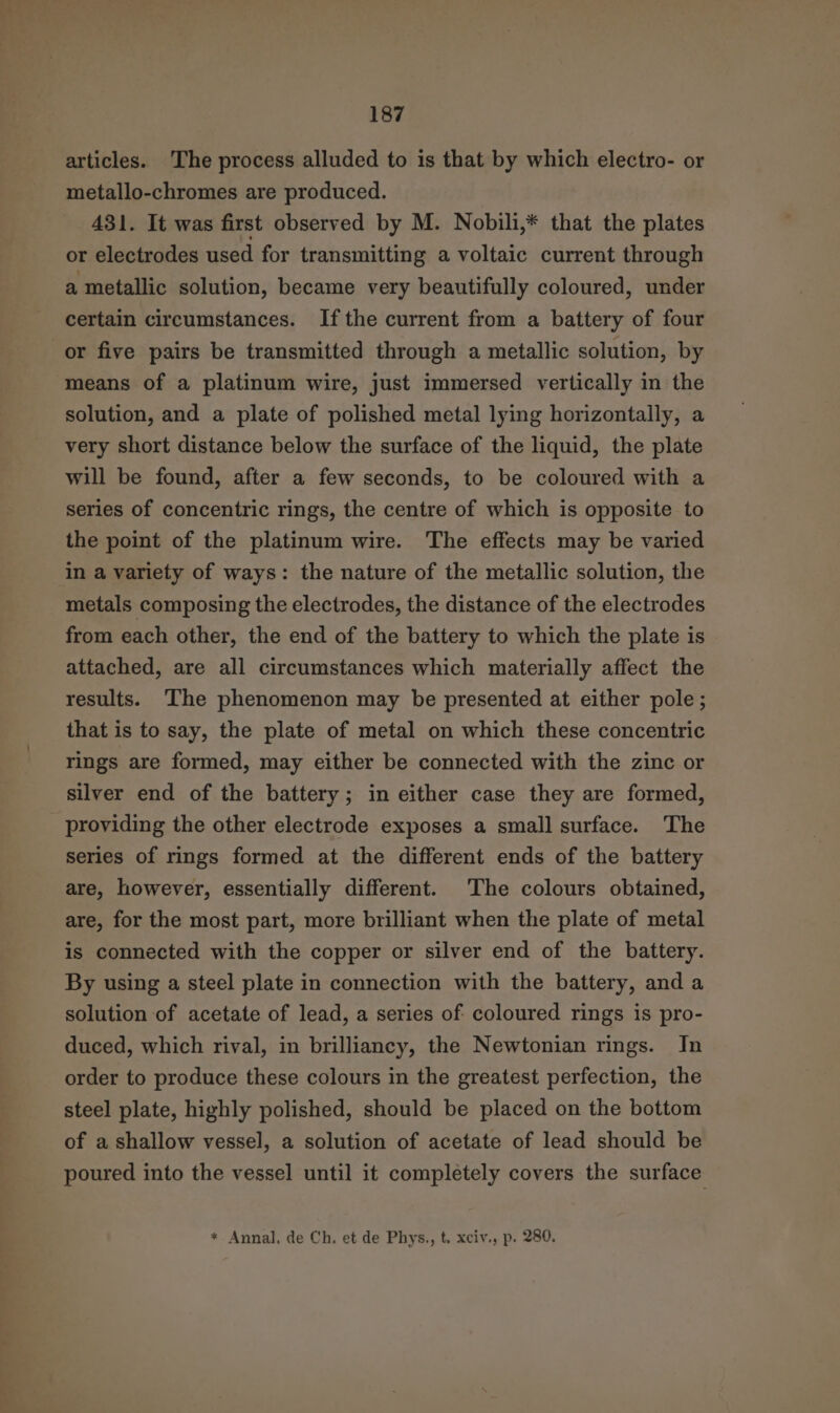 articles. The process alluded to is that by which electro- or metallo-chromes are produced. 431. It was first observed by M. Nobili,* that the plates or electrodes used for transmitting a voltaic current through a metallic solution, became very beautifully coloured, under certain circumstances. Ifthe current from a battery of four or five pairs be transmitted through a metallic solution, by means of a platinum wire, just immersed vertically in the solution, and a plate of polished metal lying horizontally, a very short distance below the surface of the liquid, the plate will be found, after a few seconds, to be coloured with a series of concentric rings, the centre of which is opposite to the point of the platinum wire. The effects may be varied in a variety of ways: the nature of the metallic solution, the metals composing the electrodes, the distance of the electrodes from each other, the end of the battery to which the plate is attached, are all circumstances which materially affect the results. The phenomenon may be presented at either pole; that is to say, the plate of metal on which these concentric rings are formed, may either be connected with the zinc or silver end of the battery; in either case they are formed, providing the other electrode exposes a small surface. The series of rings formed at the different ends of the battery are, however, essentially different. The colours obtained, are, for the most part, more brilliant when the plate of metal is connected with the copper or silver end of the battery. By using a steel plate in connection with the battery, and a solution of acetate of lead, a series of coloured rings is pro- duced, which rival, in brilliancy, the Newtonian rings. In order to produce these colours in the greatest perfection, the steel plate, highly polished, should be placed on the bottom of a shallow vessel, a solution of acetate of lead should be poured into the vessel until it completely covers the surface * Annal, de Ch. et de Phys., t. xciv., p. 280.