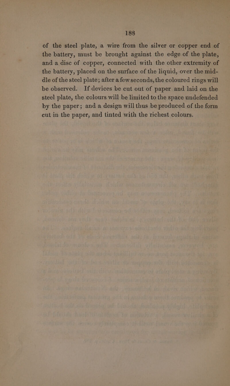 of the steel plate, a wire from the silver or copper end of the battery, must be brought against the edge of the plate, and a disc of copper, connected with the other extremity of the battery, placed on the surface of the liquid, over the mid- dle of the steel plate; after a few seconds, the coloured rings will be observed. If devices be cut out of paper and laid on the steel plate, the colours will be limited to the space undefended by the paper; and a design will thus be produced of the form cut in the paper, and tinted with the richest colours.