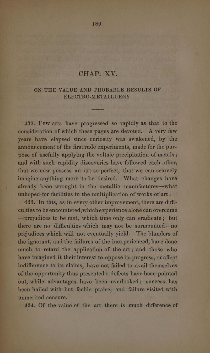 — —). oe CHAP. XV. ON THE VALUE AND PROBABLE RESULTS OF ELECTRO-METALLURGY. 432. Few arts have progressed so rapidly as that to the consideration of which these pages are devoted. A very few years have elapsed since curiosity was awakened, by the announcement of the first rude experiments, made for the pur- pose of usefully applying the voltaic precipitation of metals ; and with such rapidity discoveries have followed each other, that we now possess an art so perfect, that we can scarcely imagine anything more to be desired. What changes have already been wrought in the metallic manufactures—what unhoped-for facilities in the multiplication of works of art! 433. In this, as in every other improvement, there are diffi- culties to be encountered, which experience alone can overcome —prejudices to be met, which time only can eradicate; but there are no difficulties which may not be surmounted—no prejudices which will not eventually yield. The blunders of the ignorant, and the failures of the inexperienced, have done much to retard the application of the art; and those who have imagined it their interest to oppose its progress, or affect indifference to its claims, have not failed to avail themselves of the opportunity thus presented: defects have been pointed out, while advantages have been overlooked; success has been hailed with but feeble praise, and failure visited with unmerited censure. 434, Of the value of the art there is much difference of