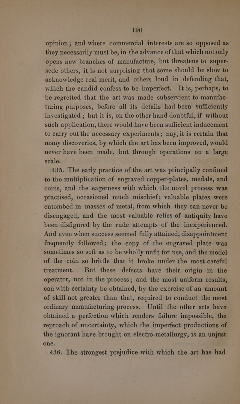 opinion; and where commercial interests are so opposed as they necessarily must be, in the advance of that which not only opens new branches of manufacture, but threatens to super- sede others, it is not surprising that some should be slow to acknowledge real merit, and others loud in defending that, which the candid confess to be imperfect. It is, perhaps, to be regretted that the art was made subservient to manufac- turing purposes, before all its details had been sufficiently investigated ; but it is, on the other hand doubtful, if without such application, there would have been sufficient inducement to carry out the necessary experiments; nay, it is certain that many discoveries, by which the art has been improved, would never have been made, but through operations on a large scale. 435, The early practice of the art was principally confined to the multiplication of engraved copper-plates, medals, and coins, and the eagerness with which the novel process was practised, occasioned much mischief; valuable plates were entombed in masses of metal, from which they can never be disengaged, and the most valuable relics of antiquity have been disfigured by the rude attempts of the inexperienced. And even when success seemed fully attained, disappointment frequently followed; the copy of the engraved plate was sometimes so soft as to be wholly unfit for use, and the model of the coin so brittle that it broke under the most careful treatment. But these defects have their origin in the operator, not in the process; and the most uniform results, can with certainty be obtained, by the exercise of an amount of skill not greater than that, required to conduct the most ordinary manufacturing process. Until the other arts have obtained a perfection which renders failure impossible, the reproach of uncertainty, which the imperfect productions of the ignorant have brought on electro-metallurgy, is an unjust one. 436. The strongest prejudice with which the art has had