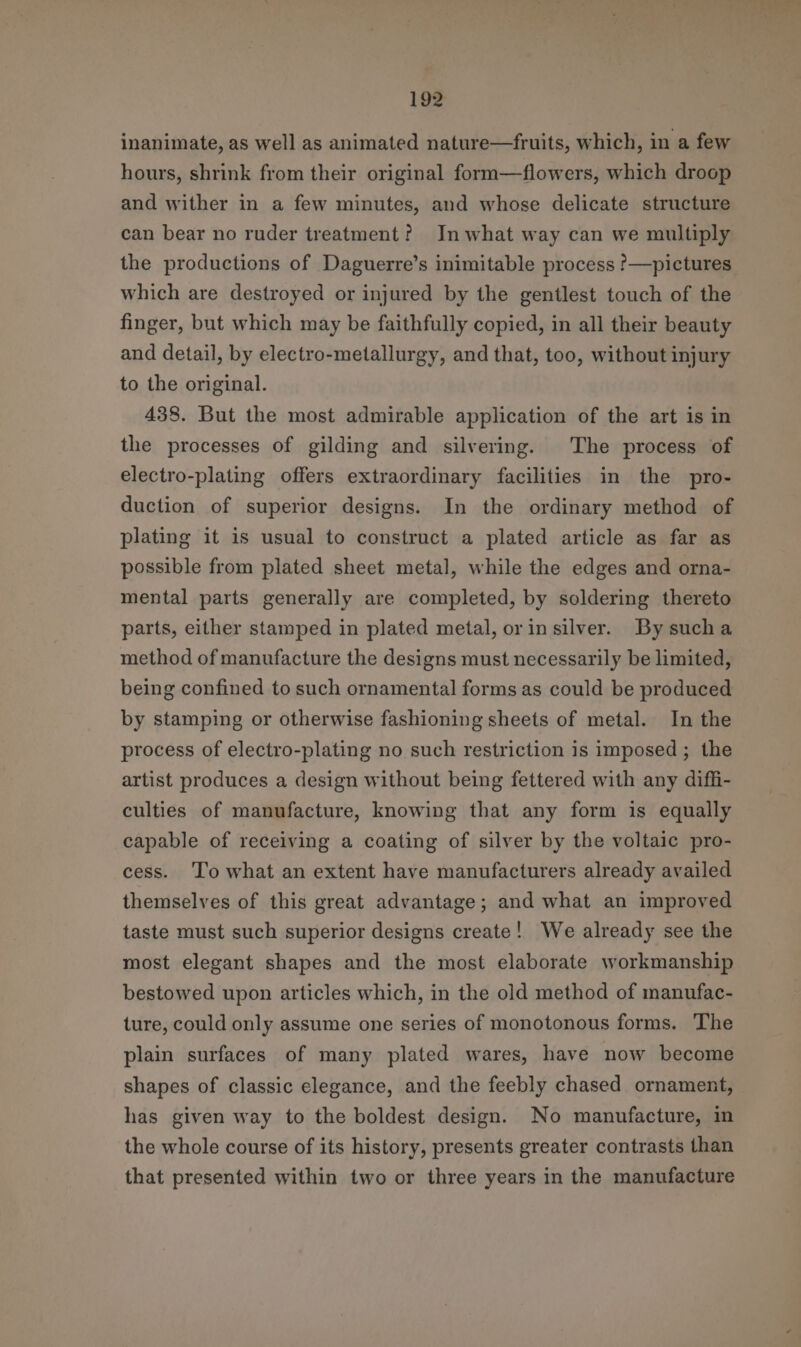 inanimate, as well as animated nature—fruits, which, in a few hours, shrink from their original form—flowers, which droop and wither in a few minutes, and whose delicate structure can bear no ruder treatment? In what way can we multiply the productions of Daguerre’s inimitable process ?—pictures which are destroyed or injured by the gentlest touch of the finger, but which may be faithfully copied, in all their beauty and detail, by electro-metallurgy, and that, too, without injury to the original. 438. But the most admirable application of the art is in the processes of gilding and silvering. The process of electro-plating offers extraordinary facilities in the pro- duction of superior designs. In the ordinary method of plating it is usual to construct a plated article as far as possible from plated sheet metal, while the edges and orna- mental parts generally are completed, by soldering thereto parts, either stamped in plated metal, orin silver. By sucha method of manufacture the designs must necessarily be limited, being confined to such ornamental forms as could be produced by stamping or otherwise fashioning sheets of metal. In the process of electro-plating no such restriction is imposed ; the artist produces a design without being fettered with any diffi- culties of manufacture, knowing that any form is equally capable of receiving a coating of silver by the voltaic pro- cess. To what an extent have manufacturers already availed themselves of this great advantage; and what an improved taste must such superior designs create! We already see the most elegant shapes and the most elaborate workmanship bestowed upon articles which, in the old method of manufac- ture, could only assume one series of monotonous forms. ‘The plain surfaces of many plated wares, have now become shapes of classic elegance, and the feebly chased ornament, has given way to the boldest design. No manufacture, in the whole course of its history, presents greater contrasts than that presented within two or three years in the manufacture
