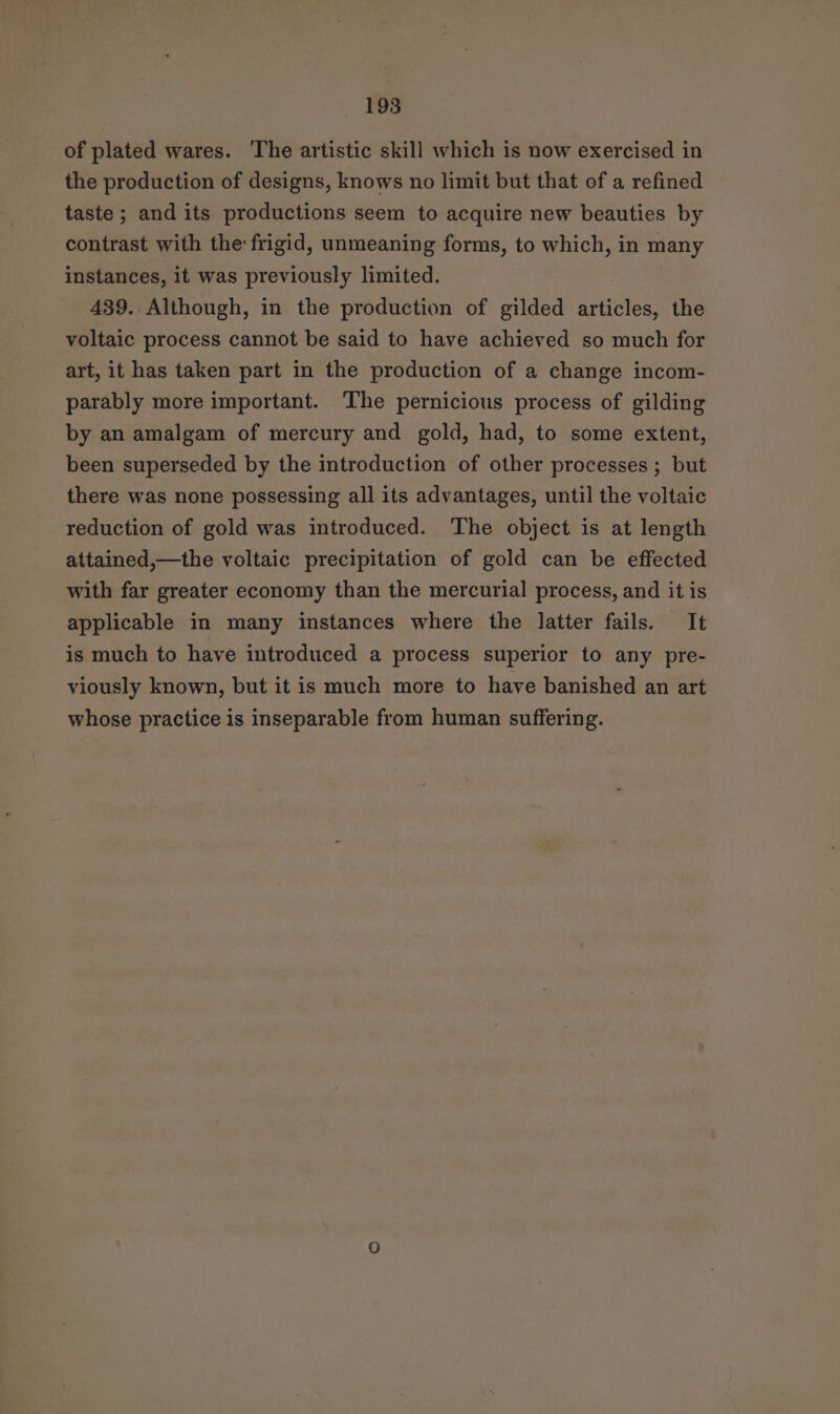 of plated wares. The artistic skill which is now exercised in the production of designs, knows no limit but that of a refined taste ; and its productions seem to acquire new beauties by contrast with the frigid, unmeaning forms, to which, in many instances, it was previously limited. 439. Although, in the production of gilded sitidles the voltaic process cannot be said to have achieved so much for art, it has taken part in the production of a change incom- parably more important. The pernicious process of gilding by an amalgam of mercury and gold, had, to some extent, been superseded by the introduction of other processes ; but there was none possessing all its advantages, until the voltaic reduction of gold was introduced. The object is at length attained,—the voltaic precipitation of gold can be effected with far greater economy than the mercurial process, and it is applicable in many instances where the latter fails. It is much to have introduced a process superior to any pre- viously known, but it is much more to have banished an art whose practice is inseparable from human suffering.