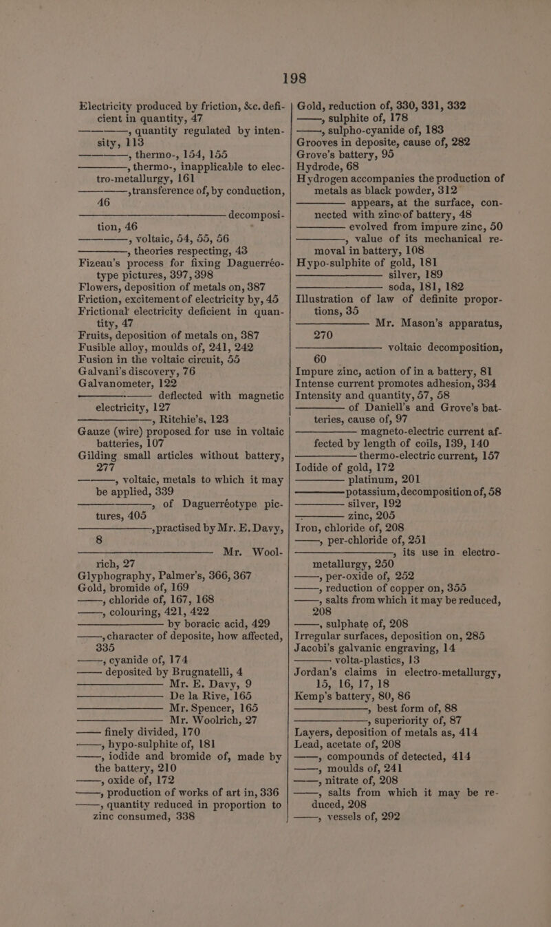 Electricity produced by friction, &amp;c. defi- cient in quantity, 47 ————,, quantity regulated by inten- sity, 113 ————, thermo-, 154, 155 , thermo-, inapplicable to elec- tro-metallurgy, 161 transference of, by conduction, 46 decomposi- tion, 46 » voltaic, 54, 55, 56 , theories respecting, 43 Fizeau’s process for fixing Daguerréo- type pictures, 397, 398 Flowers, deposition of metals on, 387 Friction, excitement of electricity by, 45 Frictional electricity deficient in quan- tity, 47 Fruits, deposition of metals on, 387 Fusible alloy, moulds of, 241, 242 Fusion in the voltaic circuit, 55 Galvani’s discovery, 76 Galvanometer, 122 ; deflected with magnetic electricity, 127 se » Ritchie’s, 123 Gauze (wire) proposed for use in voltaic batteries, 107 Gilding small articles without battery, 277 » Voltaic, metals to which it may be applied, 339 , of Daguerréotype pic- tures, 405 »practised by Mr. E. Davy, 8 Mr. Wool- rich, 27 Glyphography, Palmer’s, 366, 367 Gold, bromide of, 169 ; chloride of, 167, 168 , colouring, 421, 422 by boracic acid, 429 , character of deposite, how affected, 330 , cyanide of, 174 deposited by Brugnatelli, 4 Mr. E. Davy, 9 De la Rive, 165 Mr. Spencer, 165 Mr. Woolrich, 27 finely divided, 170 —,, hypo-sulphite of, 181 , iodide and bromide of, made by the battery, 210 , oxide of, 172 » production of works of art in, 336 » quantity reduced in proportion to zinc consumed, 338 Gold, reduction of, 330, 331, 332 » sulphite of, 178 , sulpho-cyanide of, 183 Grooves in deposite, cause of, 282 Grove’s battery, 95 Hydrode, 68 Hydrogen accompanies the production of metals as black powder, 312° appears, at the surface, con- nected with zincsof battery, 48 evolved from impure zinc, 50 , value of its mechanical re- moval in battery, 108 Hypo-sulphite of gold, 181 ——_—_—__———- silver, 189 —_—_—___————- soda, 181, 182 Illustration of law of definite propor- tions, 35 Mr. Mason’s apparatus, 270 voltaic decomposition, 60 Impure zinc, action of in a battery, 81 Intense current promotes adhesion, 334 Intensity and quantity, 57, 58 —— of Daniell’s and Grove’s bat- teries, cause of, 97 magneto-electric current af- fected by length of coils, 139, 140 ———_———— thermo-electric current, 157 Iodide of gold, 172 platinum, 201 potassium, decomposition of, 58 silver, 192 - zinc, 205 Tron, chloride of, 208 » per-chloride of, 251 ——_—_—_,, its use in electro- metallurgy, 250 , per-oxide of, 252 » reduction of copper on, 355 , salts from which it may be reduced, 208 , sulphate of, 208 Irregular surfaces, deposition on, 285 Jacobi’s galvanic engraving, 14 volta-plastics, 13 Jordan’s claims in electro-metallurgy, 15, 16, 17, 18 Kemp’s battery, 80, 86 ——_—_—_, best form of, 88 ————_——,, superiority of, 87 Layers, deposition of metals as, 414 Lead, acetate of, 208 » compounds of detected, 414 ——, moulds of, 241 » nitrate of, 208 , salts from which it may be re- duced, 208 » vessels of, 292