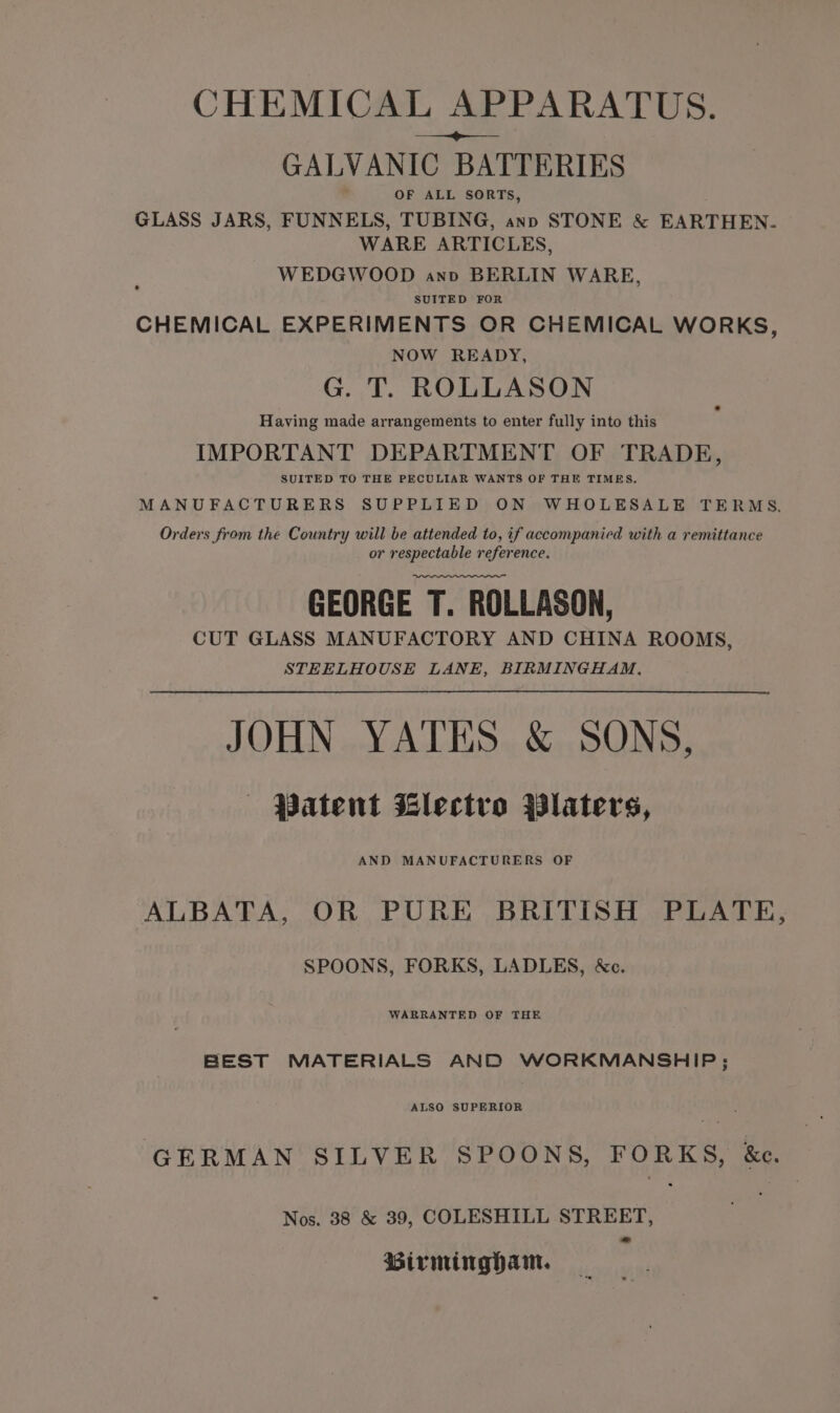 CHEMICAL APPARATUS. = GALVANIC BATTERIES OF ALL SORTS, GLASS JARS, FUNNELS, TUBING, anp STONE &amp; EARTHEN. WARE ARTICLES, WEDGWOOD anv BERLIN WARE, SUITED FOR CHEMICAL EXPERIMENTS OR CHEMICAL WORKS, NOW READY, G. T. ROLLASON Having made arrangements to enter fully into this IMPORTANT DEPARTMENT OF TRADE, SUITED TO THE PECULIAR WANTS OF THE TIMES. MANUFACTURERS SUPPLIED ON WHOLESALE TERMS Orders from the Country will be attended to, if accompanied with a remittance or respectable reference. GEORGE T. ROLLASON, CUT GLASS MANUFACTORY AND CHINA ROOMS, STEELHOUSE LANE, BIRMINGHAM. JOHN YATES &amp; SONS, ‘Patent Glectvo Platers, AND MANUFACTURERS OF ALBATA, OR PURE BRITISH PLATE, SPOONS, FORKS, LADLES, &amp;c. WARRANTED OF THE BEST MATERIALS AND WORKMANSHIP; ALSO SUPERIOR GERMAN SILVER SPOONS, FORKS, &amp;e. Nos. 38 &amp; 39, COLESHILL STREET, Birmingham.