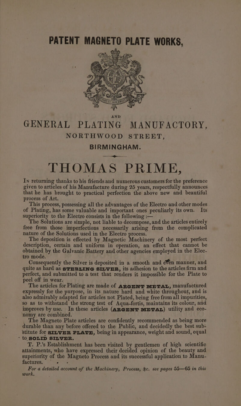 &lt;&lt; 7 ‘ : a THOMAS PRIME, In returning thanks to his friends and numerous customers for the preference given to articles of his Manufacture during 25 years, respectfully announces that he has brought to practical perfection the above new and beautiful process of Art. This process, possessing all the advantages of the Electro and other modes . of Plating, has some valuable and important ones peculiarly its own. Its superiority to the Electro consists in the following :— The Solutions are simple, not liable to decompose, and the articles entirely free from those imperfections necessarily arising from the complicated nature of the Solutions used in the Electro process. The deposition is effected by Magnetic Machinery of the most perfect description, certain and uniform in operation, an effect that cannot be opined by the Galvanic Battery and other agencies employed in the Elec- tro mode. Consequently the Silver is deposited in a smooth and éWen manner, and quite as hard as STERLING SILVER, its adhesion to the articles firm and perfect, and submitted to a test that renders it impossible for the Plate to peel off in wear. The articles for Plating are made of aRGENT METAL, manufactured expressly for the purpose, in its nature hard and white throughout, and is also admirably adapted for articles not Plated, being free from all impurities, ‘so as to withstand the strong test of Aqua-fortis, maintains its colour, and improves by use. In these articles (ARGENT METAL) utility and eco- nomy are combined. . The Magneto Plate articles are confidently recommended as being more durable than any before offered to the Public, and decidedly the best sub- stitute for SILWER PLATE, being in appearance, weight and sound, equal * t0 SOLID SILVER. T. P.’s Establishment has been visited by gentlemen of high scientific attainments, who have expressed their decided opinion of the beauty and superiority of the Magneto Process and its successful application to Manu- factures. For a detailed account of the Machinery, Process, &amp;c. see pages 55—65 in this work,