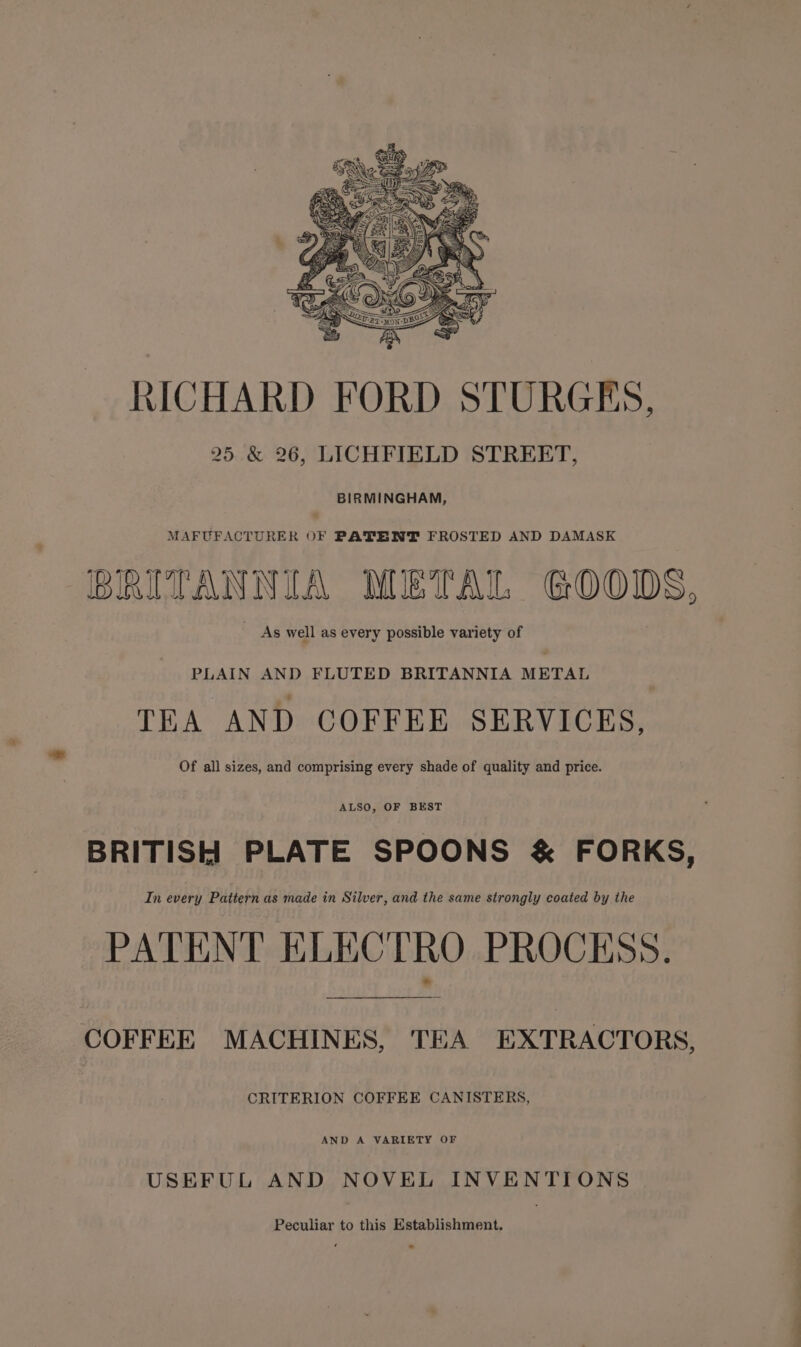 RICHARD FORD STURGES, 25 &amp; 26, LICHFIELD STREET, BIRMINGHAM, MAFUFACTURER oF PATENT FROSTED AND DAMASK BRITANNIA METAL GOODS, As well as every possible variety of PLAIN AND FLUTED BRITANNIA METAL TEA AND COFFEE SERVICES, Of all sizes, and comprising every shade of quality and price. ALSO, OF BEST BRITISH PLATE SPOONS &amp; FORKS, In every Pattern as made in Silver, and the same strongly coated by the PATENT ELECTRO PROCESS. COFFEE MACHINES, TEA EXTRACTORS, CRITERION COFFEE CANISTERS, AND A VARIETY OF USEFUL AND NOVEL INVENTIONS Peculiar to this Establishment.