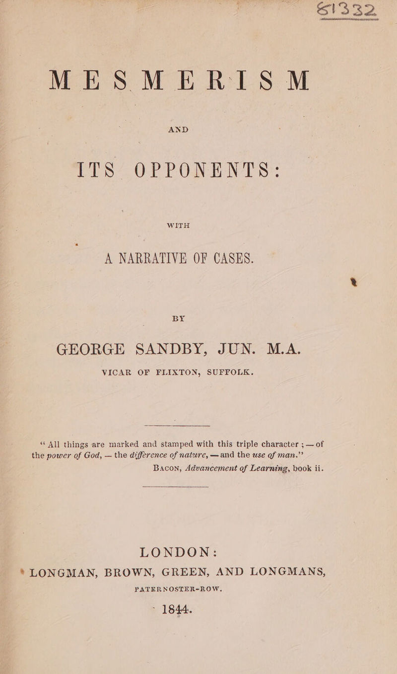 61332 MES MERISM AND ITS OPPONENTS: WITH A NARRATIVE OF CASES. BY GEORGE SANDBY, JUN. M.A. VICAR OF FLIXTON, SUFFOLK. “ All things are marked and stamped with this triple character ; — of the power of God, — the difference of nature, —and the use of man.” Bacon, Advancement of Learning, book ii. LONDON: * LONGMAN, BROWN, GREEN, AND LONGMANS, PATERNOSTER-ROW, * 1844.