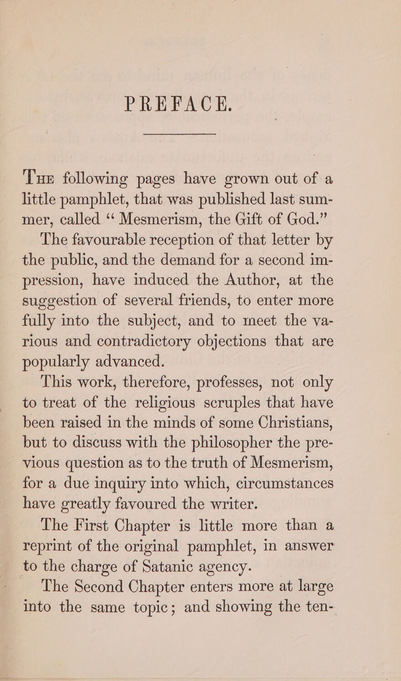 PREFACKH. Tue following pages have grown out of a little pamphlet, that was published last sum- mer, called ‘‘ Mesmerism, the Gift of God.” The favourable reception of that letter by the public, and the demand for a second im- pression, have induced the Author, at the suggestion of several friends, to enter more fully into the subject, and to meet the va- rious and contradictory ean that are popularly advanced. This work, therefore, professes, not only to treat of the religious scruples that have been raised in the minds of some Christians, but to discuss with the philosopher the pre- vious question as to the truth of Mesmerism, for a due inquiry into which, circumstances have greatly favoured the writer. The First Chapter is little more than a reprint of the original pamphlet, in answer to the charge of Satanic agency. The Second Chapter enters more at large into the same topic; and showing the ten-