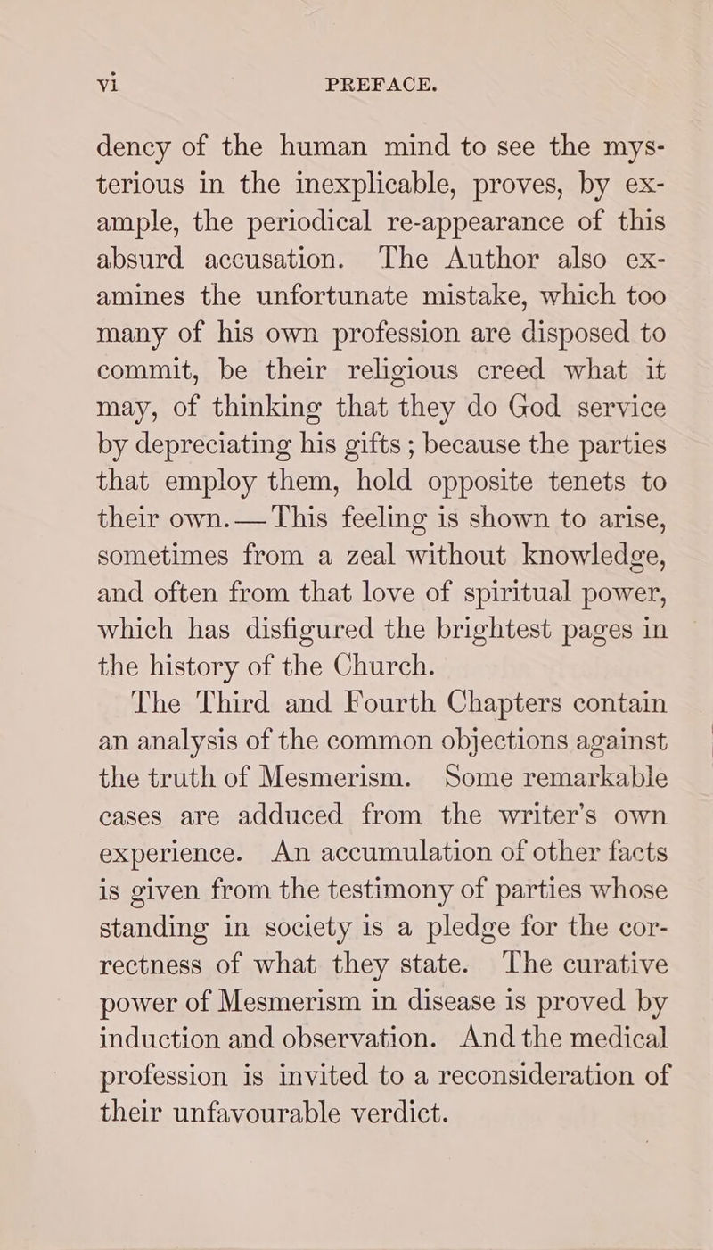 dency of the human mind to see the mys- terious in the inexplicable, proves, by ex- ample, the periodical re-appearance of this absurd accusation. ‘The Author also ex- amines the unfortunate mistake, which too many of his own profession are disposed to commit, be their religious creed what it may, of thinking that they do God service by depreciating his gifts ; because the parties that employ them, hold opposite tenets to their own.— This feeling is shown to arise, sometimes from a zeal without knowledge, and often from that love of spiritual power, which has disfigured the brightest pages in the history of the Church. The Third and Fourth Chapters contain an analysis of the common objections against the truth of Mesmerism. Some remarkable eases are adduced from the writer’s own experience. An accumulation of other facts is given from the testimony of parties whose standing in society is a pledge for the cor- rectness of what they state. The curative power of Mesmerism in disease is proved by induction and observation. And the medical profession is invited to a reconsideration of their unfavourable verdict.