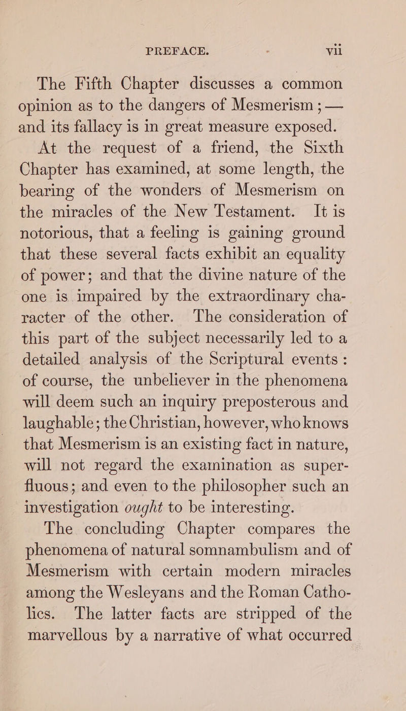 The Fifth Chapter discusses a common opinion as to the dangers of Mesmerism ; — and its fallacy is in great measure exposed. At the request of a friend, the Sixth Chapter has examined, at some length, the bearing of the wonders of Mesmerism on the miracles of the New Testament. It is notorious, that a feeling is gaining ground that these several facts exhibit an equality of power; and that the divine nature of the one is impaired by the extraordinary cha- racter of the other. The consideration of this part of the subject necessarily led to a detailed analysis of the Scriptural events : of course, the unbeliever in the phenomena will deem such an inquiry preposterous and laughable; the Christian, however, who knows that Mesmerism is an existing fact in nature, will not regard the examination as super- fluous; and even to the philosopher such an investigation ought to be interesting. The concluding Chapter compares the phenomena of natural somnambulism and of Mesmerism with certain modern miracles among the Wesleyans and the Roman Catho- lics. The latter facts are stripped of the marvellous by a narrative of what occurred