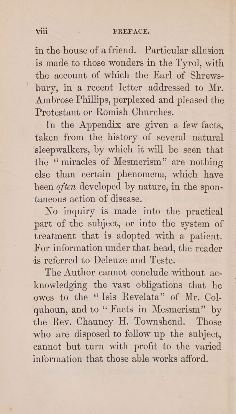 in the house of afriend. Particular allusion is made to those wonders in the Tyrol, with the account of which the Earl of Shrews- bury, in a recent letter addressed to Mr. Ambrose Phillips, perplexed and pleased the Protestant or Romish Churches. In the Appendix are given a few facts, taken from the history of several natural sleepwalkers, by which it will be seen that the “miracles of Mesmerism” are nothing else than certain phenomena, which have been often developed by nature, in the spon- taneous action of disease. No inquiry is made into the practical part of the subject, or into the system of treatment that is adopted with a patient. For information under that head, the reader is referred to Deleuze and Teste. The Author cannot conclude without ac- knowledging the vast obligations that he owes to the “Isis Revelata” of Mr. Col- quhoun, and to “ Facts in Mesmerism” by the Rev. Chauncy H. Townshend. Those who are disposed to follow up the subject, cannot but turn with profit to the varied information that those able works afford.