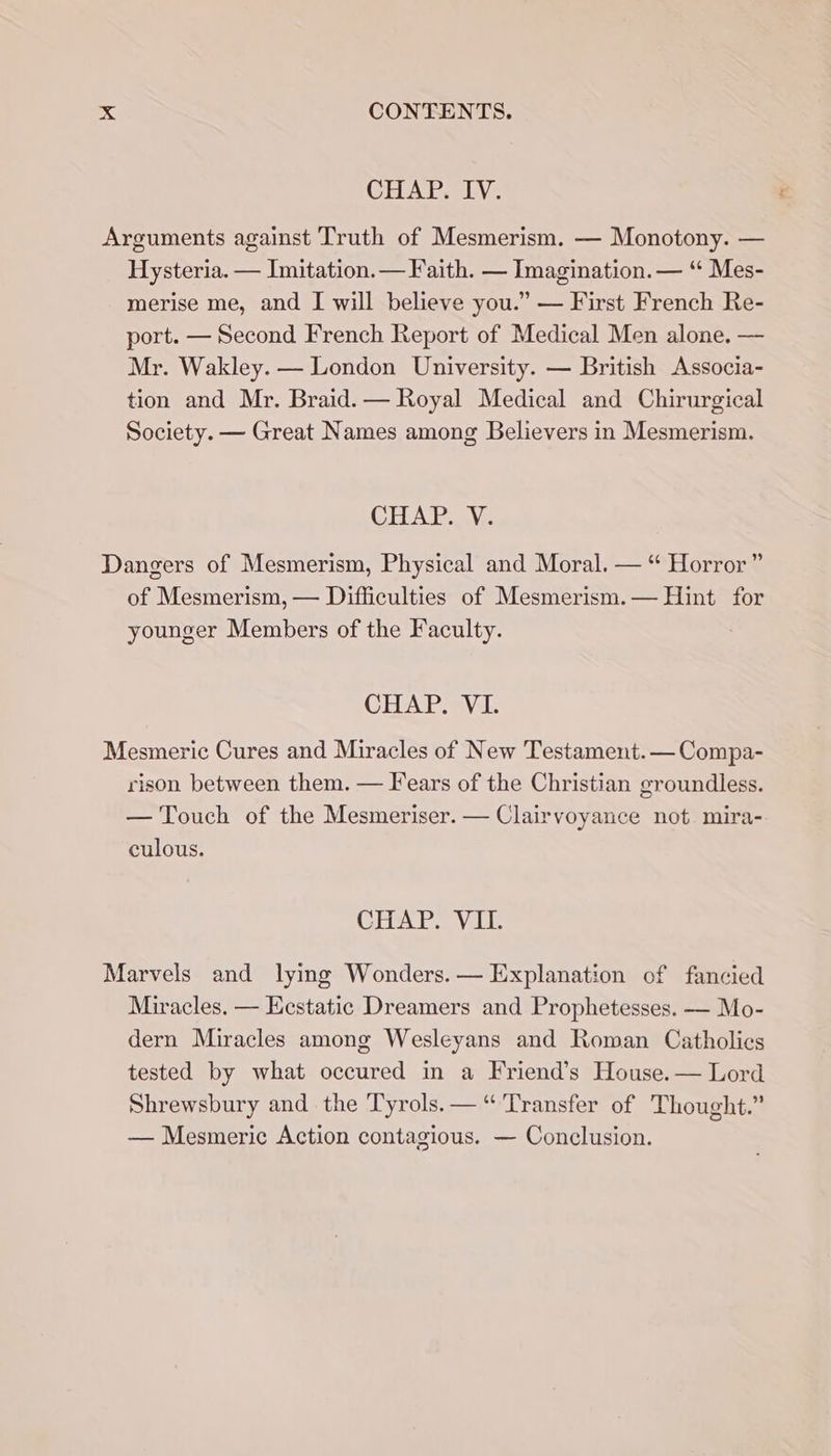 CHAP. IV. Arguments against Truth of Mesmerism. — Monotony. — Hysteria. — Imitation. — Faith. — Imagination. — “ Mes- merise me, and I will believe you.” — First French Re- port. — Second French Report of Medical Men alone. — Mr. Wakley. — London University. — British Associa- tion and Mr. Braid. — Royal Medical and Chirurgical Society. — Great Names among Believers in Mesmerism. CHAPR..V,. Dangers of Mesmerism, Physical and Moral. — “ Horror” of Mesmerism, — Difficulties of Mesmerism.— Hint for younger Members of the Faculty. CHAP. VI. Mesmeric Cures and Miracles of New Testament. — Compa- rison between them. — Fears of the Christian groundless. — Touch of the Mesmeriser. — Clairvoyance not mira- culous. CHAP. VIL Marvels and lying Wonders. — Explanation of fancied Miracles. — Ecstatic Dreamers and Prophetesses. — Mo- dern Miracles among Wesleyans and Roman Catholics tested by what occured in a Friend’s House.— Lord Shrewsbury and the Tyrols. — “Transfer of Thought.” — Mesmeric Action contagious. — Conclusion.