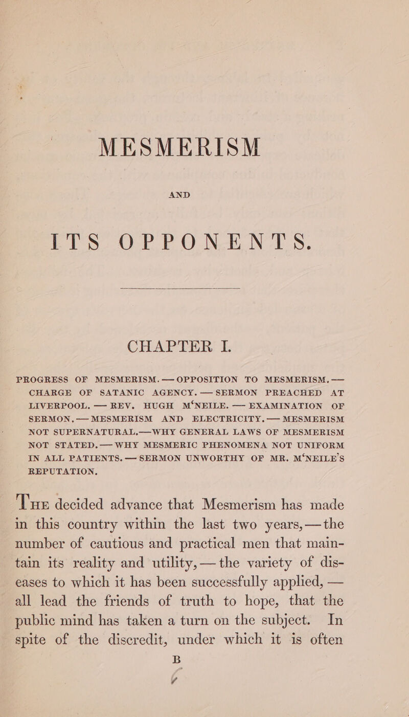 MESMERISM AND Pp ORT ON NTS, CHAPTER I. PROGRESS OF MESMERISM.— OPPOSITION TO MESMERISM, -— CHARGE OF SATANIC AGENCY.—SERMON PREACHED AT LIVERPOOL. — REV. HUGH M‘NEILE. — EXAMINATION OF SERMON.— MESMERISM AND ELECTRICITY.— MESMERISM NOT SUPERNATURAL.—WHY GENERAL LAWS OF MESMERISM NOT STATED.— WHY MESMERIC PHENOMENA NOT UNIFORM IN ALL PATIENTS. — SERMON UNWORTHY OF MR. M‘NEILE’S REPUTATION. Tm decided advance that Mesmerism has made in this country within the last two years,—the number of cautious and practical men that main- tain its reality and utility, —the variety of dis- eases to which it has been successfully applied, — all lead the friends of truth to hope, that the public mind has taken a turn on the subject. In spite of the discredit, under which it is often B v