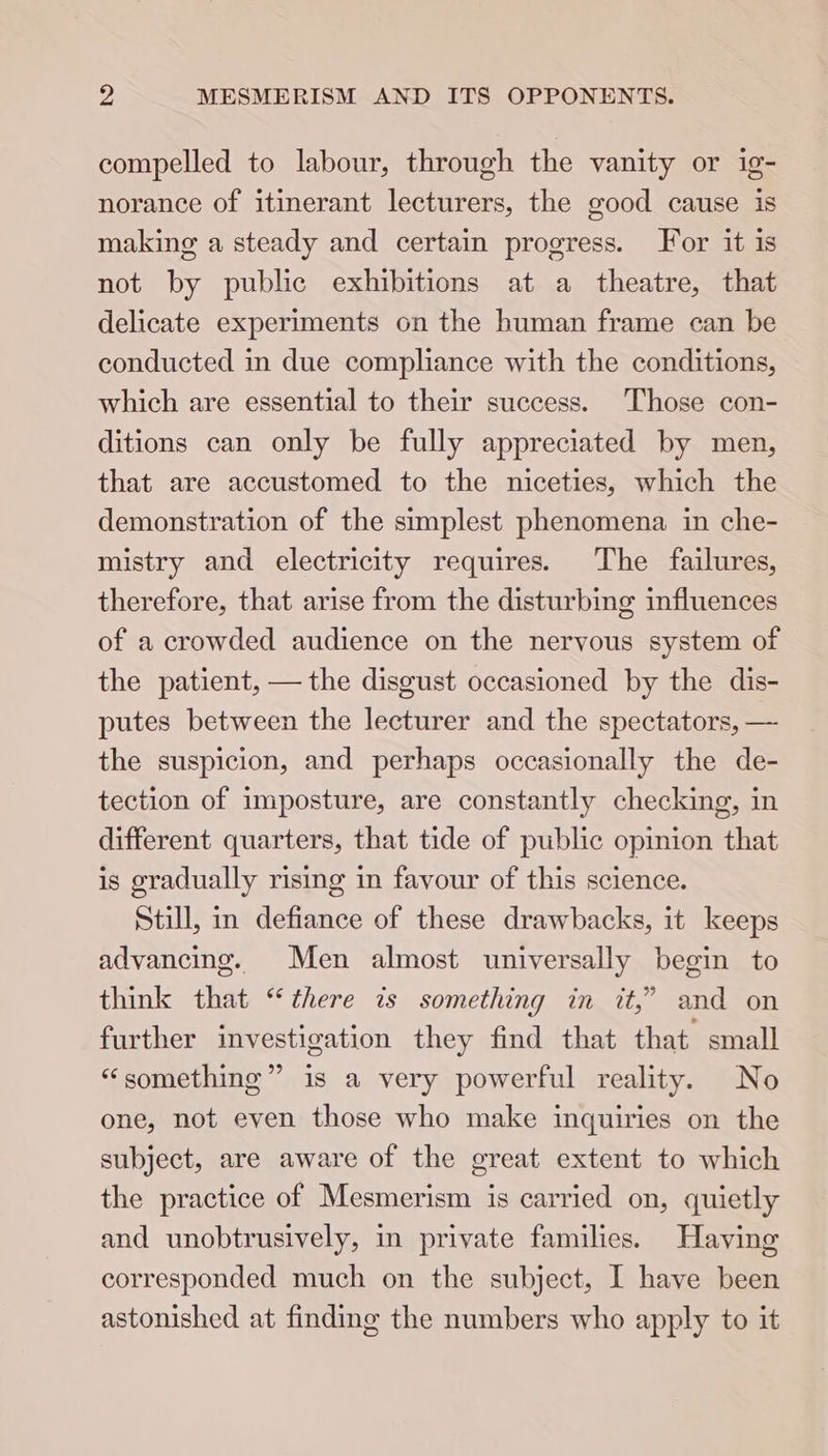 compelled to labour, through the vanity or ig- norance of itinerant lecturers, the good cause is making a steady and certain progress. For it is not by public exhibitions at a theatre, that delicate experiments on the human frame can be conducted in due compliance with the conditions, which are essential to their success. Those con- ditions can only be fully appreciated by men, that are accustomed to the niceties, which the demonstration of the simplest phenomena in che- mistry and electricity requires. The failures, therefore, that arise from the disturbing influences of a crowded audience on the nervous system of the patient, — the disgust occasioned by the dis- putes between the lecturer and the spectators, — the suspicion, and perhaps occasionally the de- tection of imposture, are constantly checking, in different quarters, that tide of public opinion that is gradually rising in favour of this science. Still, in defiance of these drawbacks, it keeps advancing. Men almost universally begin to think that “there is something in it,” and on further investigation they find that that small “something” is a very powerful reality. No one, not even those who make inquiries on the subject, are aware of the great extent to which the practice of Mesmerism is carried on, quietly and unobtrusively, in private families. Having corresponded much on the subject, I have been astonished at finding the numbers who apply to it