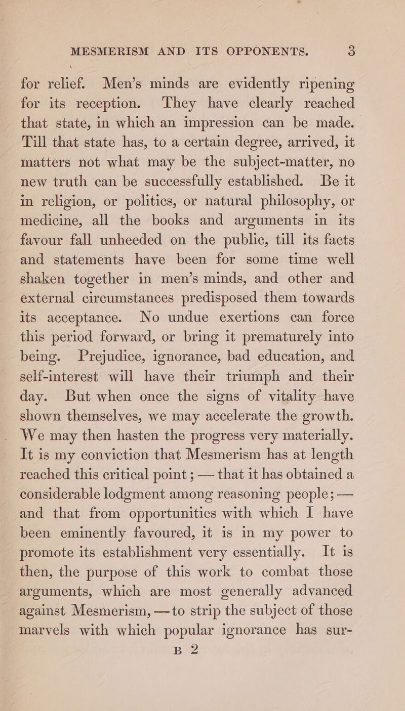 for relief. Men’s minds are evidently ripening for its reception. They have clearly reached that state, in which an impression can be made. Till that state has, to a certain degree, arrived, it matters not what may be the subject-matter, no new truth can be successfully established. Be it in religion, or politics, or natural philosophy, or medicine, all the books and arguments in its favour fall unheeded on the public, till its facts and statements have been for some time well shaken together in men’s minds, and other and external circumstances predisposed them towards its acceptance. No undue exertions can force this period forward, or bring it prematurely into being. Prejudice, ignorance, bad education, and self-interest will have their triumph and their day. But when once the signs of vitality have shown themselves, we may accelerate the growth. We may then hasten the progress very materially. It is my conviction that Mesmerism has at length reached this critical point ; — that it has obtained a considerable lodgment among reasoning people; — and that from opportunities with which I have been eminently favoured, it is in my power to promote its establishment very essentially. It is then, the purpose of this work to combat those arguments, which are most generally advanced against Mesmerism, —to strip the subject of those marvels with which popular ignorance has sur- B 2