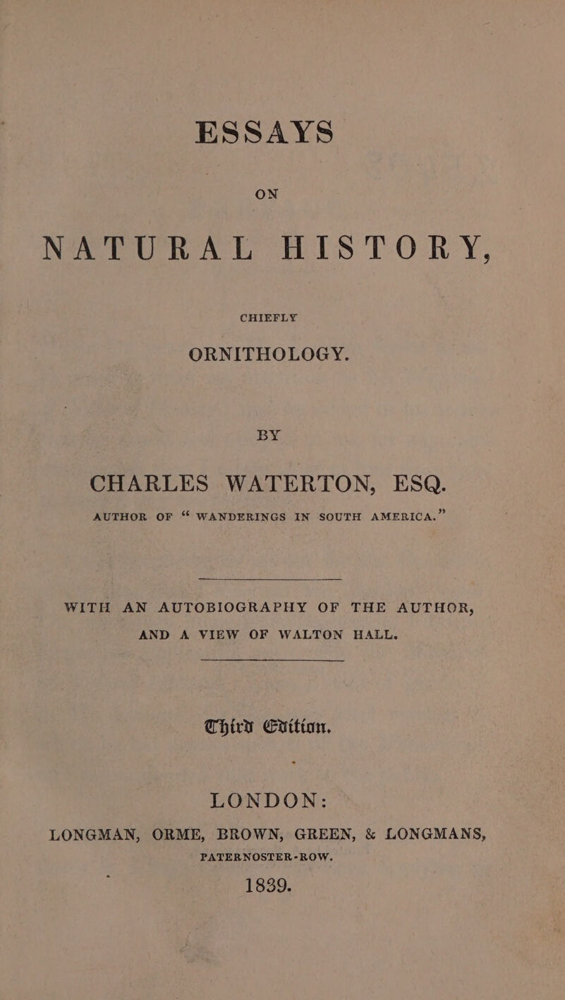 ESSAYS ON NATURAL HISTORY, CHIEFLY ORNITHOLOGY. BY CHARLES WATERTON, ESQ. AUTHOR OF “ WANDERINGS IN SOUTH AMERICA.” WITH AN AUTOBIOGRAPHY OF THE AUTHOR, AND A VIEW OF WALTON HALL. Chiry Cuttion, LONDON: LONGMAN, ORME, BROWN, GREEN, &amp; LONGMANS, PATERNOSTER-ROW. 1839.