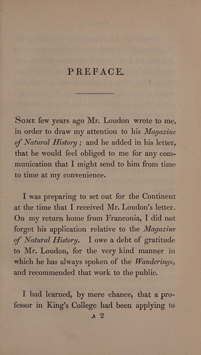 PREFACE. Some few years ago Mr. Loudon wrote to me, in order to draw my attention to his Magazine of Natural History ; and he added in his letter, that he would feel obliged to me for any com- munication that I might send to him from time to time at my convenience. I was preparing to set out for the Continent at the time that I received Mr. Loudon’s letter. On my return home from Franconia, I did not forget his application relative to the Magazine of Natural History. I owe a debt of gratitude to Mr. Loudon, for the very kind manner in which he has always spoken of the Wanderings, and recommended that work to the public. I had learned, by mere chance, that a pro- fessor in King’s College had been applying to AZ