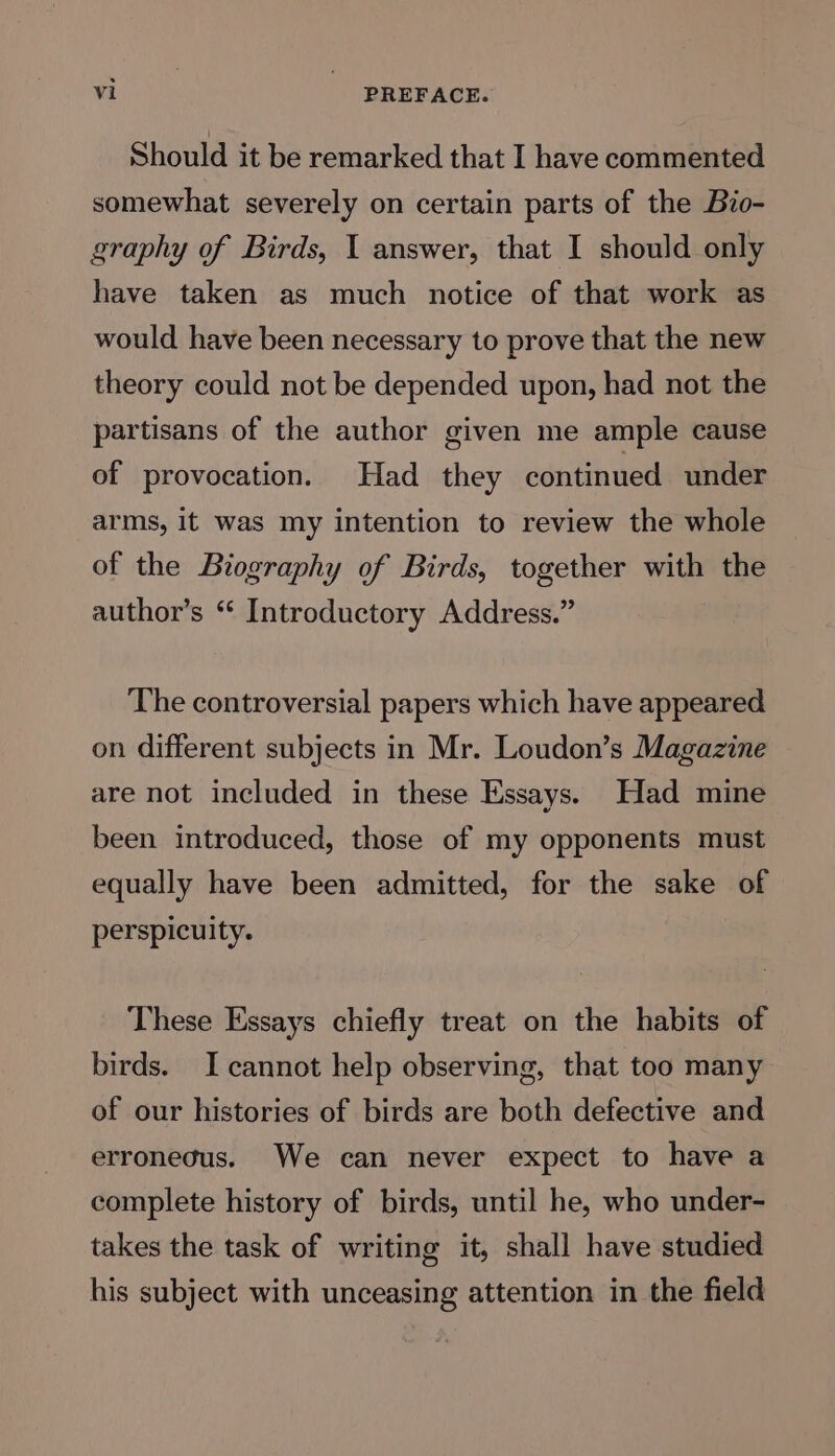 Should it be remarked that I have commented somewhat severely on certain parts of the Bio- graphy of Birds, 1 answer, that I should only have taken as much notice of that work as would have been necessary to prove that the new theory could not be depended upon, had not the partisans of the author given me ample cause of provocation. Had they continued under arms, it was my intention to review the whole of the Biography of Birds, together with the author’s “ Introductory Address.” The controversial papers which have appeared on different subjects in Mr. Loudon’s Magazine are not included in these Essays. Had mine been introduced, those of my opponents must equally have been admitted, for the sake of perspicuity. These Essays chiefly treat on the habits of birds. I cannot help observing, that too many of our histories of birds are both defective and erronedus. We can never expect to have a complete history of birds, until he, who under- takes the task of writing it, shall have studied his subject with unceasing attention in the field