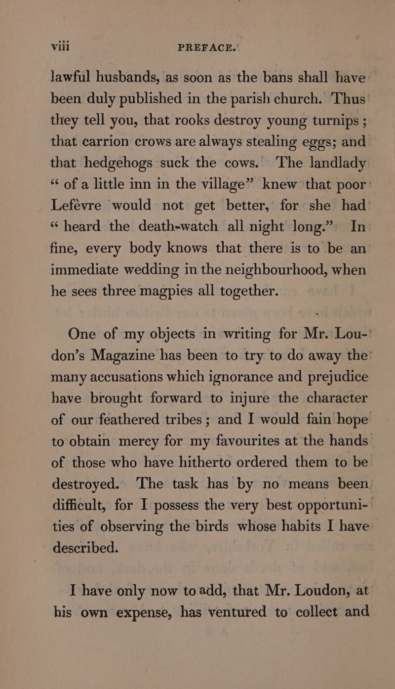 Jawful husbands, as soon as'the bans shall have been duly published in the parish church. Thus they tell you, that rooks destroy young turnips ; that carrion crows are always stealing eggs; and that hedgehogs suck the cows. ‘The landlady “¢ of a little inn in the village” knew ‘that poor’ _ Lefevre would not get better, for she had “heard the death-watch all night long.” In fine, every body knows that there is to be an immediate wedding in the neighbourhood, when he sees three magpies all together. One of my objects in writing for Mr. Lou-’ don’s Magazine has been to try to do away the’ many accusations which ignorance and prejudice have brought forward to injure the character of our feathered tribes ; and I would fain hope to obtain mercy for my favourites at the hands of those who have hitherto ordered them to be. destroyed. ‘The task has by no means been, difficult, for I possess the very best opportuni- ties of observing the birds whose habits I have described. I have only now to add, that Mr. Loudon, at his own expense, has ventured to collect and