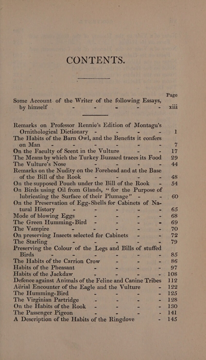 CONTENTS. Some Account of the Writer of the following Essays, by himself - * 3 a i. Remarks on Professor Rennie’s Edition of Montagu’s Ornithological Dictionary - The Habits of the Barn Owl, and the Fenestes it sores on Man - - - - On the Faculty of Beene in the vulture 2 The Means by which the Turkey Buzzard traces its Food The Vulture’s Nose - Remarks on the Nudity on the F prclead and at the ane of the Bill of the Rook - — On the supposed Pouch under the Bill ‘of the Rocke - On Birds using Oil from Glands, “ for the Purpose of lubricating the Surface of their Plumage” - - On the Preservation of Hee:Shss for Cabinets of Na- tural History - -  ‘ Mode of blowing Eggs - = &amp; ‘ The Green Humming-Bird - - = . The Vampire - - - in r On preserving Insects selected for Cabinets - ~ The Starling - Preserving the Colour of the Legs aha Bills of stuffed Birds - - - The Habits of the cron Craw - - - Habits of the Pheasant - - - - Habits of the Jackdaw : = - 5 Defence against Animals of the Feline and Canine Tribes Aérial Encounter of the Eagle and the Vulture ~ The Humming- Bird - » - ms The Virginian Partridge - - - - On the Habits of the Rook = - - - - The Passenger Pigeon - - A Description of the Habits of the Ringdove -