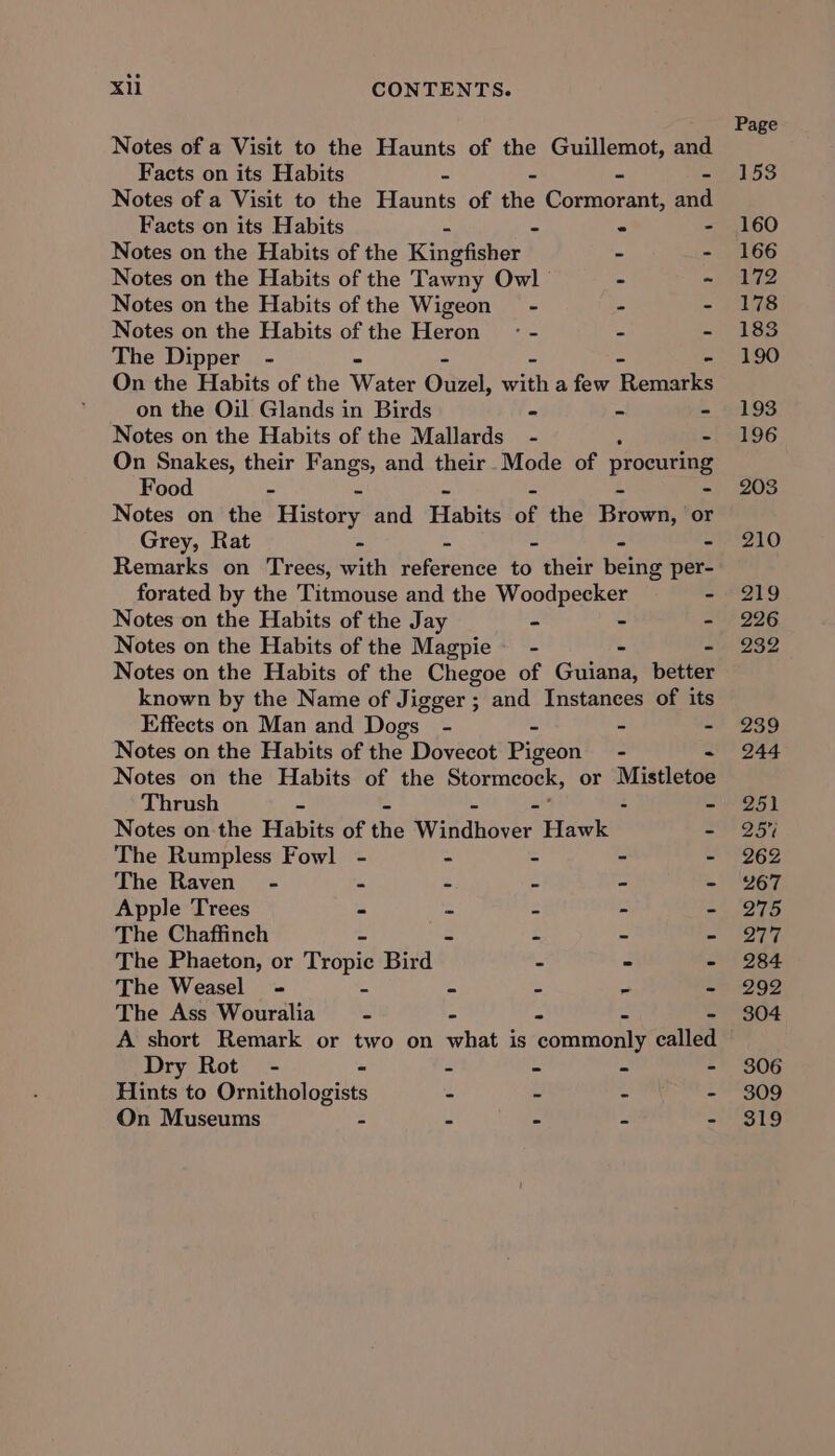 Notes of a Visit to the Haunts of the Guillemot, and Facts on its Habits - - - - Notes of a Visit to the Haunts of the Cormorant, and Facts on its Habits = - - - Notes on the Habits of the Kingfisher - - Notes on the Habits of the Tawny Owl - - Notes on the Habits of the Wigeon - - . Notes on the Habits of the Heron’ -: - - - The Dipper - - On the Habits of the Wate Owl, with a few ‘Reuwtle on the Oil Glands in Birds - - - Notes on the Habits of the Mallards - - On Snakes, their Fangs, and their Mode of procuring Food - “ Notes on the History and Habie of the Biowas or Grey, Rat - - - - - Remarks on Trees, with reference to their being per- forated by the Titmouse and the Woodpecker - Notes on the Habits of the Jay - - ~ Notes on the Habits of the Magpie - - Notes on the Habits of the Chegoe of Guiana, wetter known by the Name of Jigger ; and Instances of its Effects on Man and Dogs - - e “s Notes on the Habits of the Dovecot Pigeon - - Notes on the Habits of the Stormeock, or Mistletoe Thrush - - - Notes on the Habits of the Wikdhiaver’ Hawk - The Rumpless Fowl - - - - - The Raven - “ : S _ 3 Apple Trees - A : - z The Chaffinch = 3 £ e - The Phaeton, or Tropic Bird - - - The Weasel - ~ - - ~ - The Ass Wouralia 3 = 2 : . A short Remark or two on what is commonly called Dry Rot - - 2 = b z Hints to Ornithologists - - aia: ne On Museums : _ . z 2