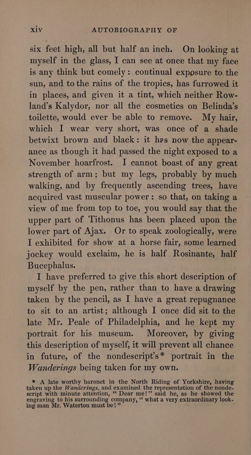 six feet high, all but half an inch. On looking at myself in the glass, I can see at once that my face is any think but comely: continual exposure to, the sun, and tothe rains of the tropics, has furrowed it in places, and given it a tint, which neither Row- land’s Kalydor, nor all the cosmetics on Belinda’s toilette, would ever be able to remove. My hair, which I wear very short, was once of a shade betwixt brown and black: it hes now the appear- ance as though it had passed the night exposed to a November hoarfrost. I cannot boast of any great strength of arm; but my legs, probably by much walking, and by frequently ascending trees, have acquired vast muscular power: so that, on taking a view of me from top to toe, you would say that the upper part of Tithonus has been placed upon the lower part of Ajax. Or to speak zoologically, were I exhibited for show at a horse fair, some learned jockey would exclaim, he is half Rosinante, half Bucephalus. I have preferred to give this short description of myself by the pen, rather than to have a drawing taken by the pencil, as I have a great repugnance to sit to an artist; although I once did sit to the late Mr. Peale of Philadelphia, and he kept my portrait for his museum. Moreover, by giving this description of myself, it will prevent all chance in future, of the nondescript’s* portrait in the Wanderings being taken for my own. * A late worthy baronet in the North Riding of Yorkshire, having taken up the Wanderings, and examined the representation of the nonde- script with minute attention, “ Dear me!”’ said he, as he showed the engraving to his surrounding company, ‘* what a very extraordinary look. ing man Mr. Waterton must be! ”