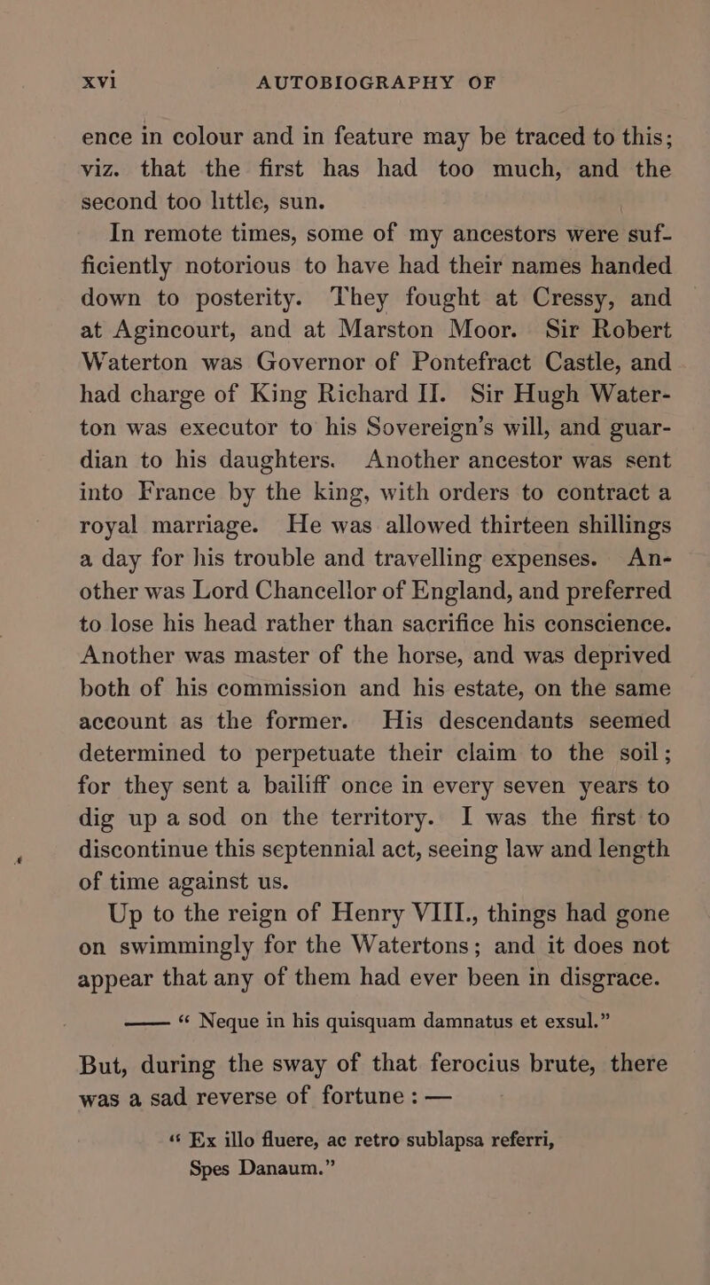 ence in colour and in feature may be traced to this; viz. that the first has had too much, and the second too little, sun. In remote times, some of my ancestors were suf- ficiently notorious to have had their names handed down to posterity. They fought at Cressy, and at Agincourt, and at Marston Moor. Sir Robert Waterton was Governor of Pontefract Castle, and had charge of King Richard II. Sir Hugh Water- ton was executor to his Sovereign’s will, and guar- dian to his daughters. Another ancestor was sent into France by the king, with orders to contract a royal marriage. He was allowed thirteen shillings a day for his trouble and travelling expenses. An- other was Lord Chancellor of England, and preferred to lose his head rather than sacrifice his conscience. Another was master of the horse, and was deprived both of his commission and his estate, on the same account as the former. His descendants seemed determined to perpetuate their claim to the soil; for they sent a bailiff once in every seven years to dig up asod on the territory. I was the first to discontinue this septennial act, seeing law and length of time against us. Up to the reign of Henry VIII., things had gone on swimmingly for the Watertons; and it does not appear that any of them had ever been in disgrace. —— “ Neque in his quisquam damnatus et exsul.” But, during the sway of that ferocius brute, there was a sad reverse of fortune : — «s Ex illo fluere, ac retro sublapsa referri, Spes Danaum.”