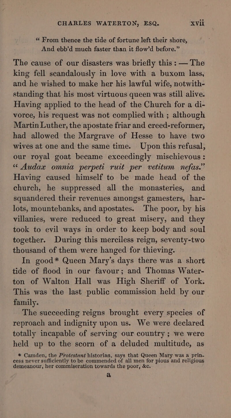 s From thence the tide of fortune left their shore, And ebb’d much faster than it flow’d before.” The cause of our disasters was briefly this : — The king fell scandalously in love with a buxom lass, and he wished to make her his lawful wife, notwith- standing that his most virtuous queen was still alive. Having applied to the head of the Church for a di- vorce, his request was not complied with ; although Martin Luther, the apostate friar and creed-reformer, had allowed the Margrave of Hesse to have two wives at one and the same time. Upon this refusal, our royal goat became exceedingly mischievous : “ Audax omnia perpeti ruit per vetitum nefas.” Having caused himself to be made head of the church, he suppressed all the monasteries, and squandered their revenues amongst gamesters, har- lots, mountebanks, and apostates. The poor, by his villanies, were reduced to great misery, and they took to evil ways in order to keep body and soul together. During this merciless reign, seventy-two thousand of them were hanged for thieving. In good* Queen Mary’s days there was a short tide of flood in our favour; and Thomas Water- ton of Walton Hall was High Sheriff of York. This was the last public commission held by our family. The succeeding reigns brought every species of reproach and indignity upon us. We were declared totally incapable of serving our country ; we were held up to the scorn of a deluded multitude, as * Camden, the Protestant historian, says that Queen Mary was a prin- cess never sufficiently to be commended of all men for pious and religious demeanour, her commiseration towards the poor, &amp;c. &amp;