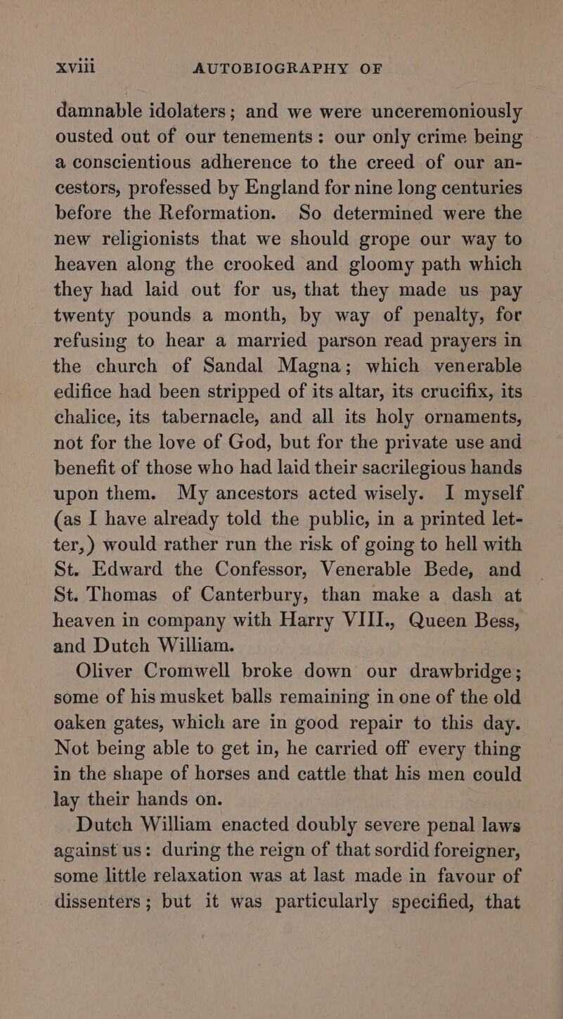 damnable idolaters; and we were unceremoniously ousted out of our tenements: our only crime being a conscientious adherence to the creed of our an- cestors, professed by England for nine long centuries before the Reformation. So determined were the new religionists that we should grope our way to heaven along the crooked and gloomy path which they had laid out for us, that they made us pay twenty pounds a month, by way of penalty, for refusing to hear a married parson read prayers in the church of Sandal Magna; which venerable edifice had been stripped of its altar, its crucifix, its chalice, its tabernacle, and all its holy ornaments, not for the love of God, but for the private use and benefit of those who had laid their sacrilegious hands upon them. My ancestors acted wisely. I myself (as I have already told the public, in a printed let- ter,) would rather run the risk of going to hell with St. Edward the Confessor, Venerable Bede, and St. Thomas of Canterbury, than make a dash at heaven in company with Harry VIII., Queen Bess, and Dutch William. Oliver Cromwell broke down our drawbridge; some of his musket balls remaining in one of the old oaken gates, which are in good repair to this day. Not being able to get in, he carried off every thing in the shape of horses and cattle that his men could lay their hands on. Dutch William enacted doubly severe penal laws against us: during the reign of that sordid foreigner, some little relaxation was at last made in favour of dissenters ; but it was particularly specified, that