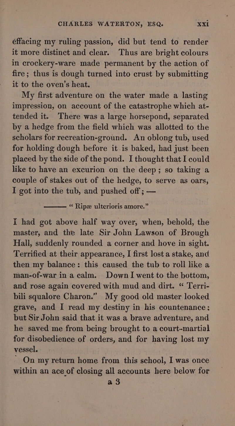éffacing my ruling passion, did but tend to render it more distinct and clear. Thus are bright colours in crockery-ware made permanent by the action of fire; thus is dough turned into crust by submitting it to the oven’s heat. | My first adventure on the water made a lasting impression, on account of the catastrophe which at- tended it. There was a large horsepond, separated by a hedge from the field which was allotted to the scholars for recreation-ground. An oblong tub, used for holding dough before it is baked, had just been placed by the side of the pond. I thought that I could like to have an excurion on the deep; so taking a couple of stakes out of the hedge, to serve as oars, I got into the tub, and pushed off ; — ‘“‘ Ripz ulterioris amore.” I had got above half way over, when, behold, the master, and the late Sir John Lawson of Brough Hall, suddenly rounded a corner and hove in sight. Terrified at their appearance, I first lost a stake, and then my balance: this caused the tub to roll like a man-of-war in a calm. DownI went to the bottom, and rose again covered with mud and dirt. “ Terri- bili squalore Charon.” My good old master looked grave, and I read my destiny in his countenance: but Sir John said that it was a brave adventure, and he saved me from being brought to a court-martial for disobedience of orders, and for having lost my vessel. ~ On my return home from this school, I was once within an ace of closing all accounts here below for a 3