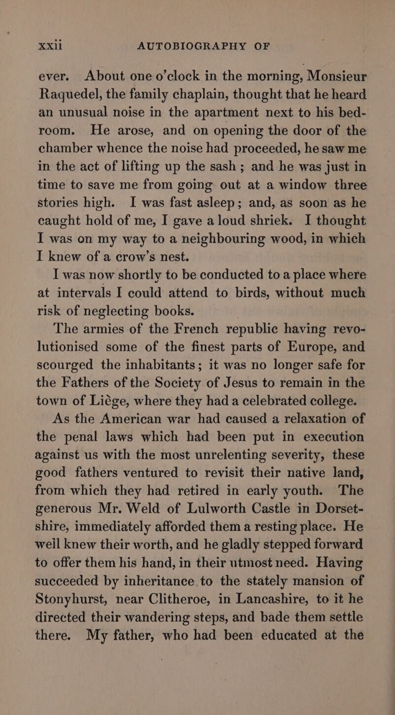 ever. About one o’clock in the morning, Monsieur Raquedel, the family chaplain, thought that he heard an unusual noise in the apartment next to his bed- recom. He arose, and on opening the door of the chamber whence the noise had proceeded, he saw me in the act of lifting up the sash ; and he was just in time to save me from going out at a window three stories high. I was fast asleep; and, as soon as he caught hold of me, I gave aloud shriek. I thought I was on my way to a neighbouring wood, in which I knew of a crow’s nest. I was now shortly to be conducted to a place where at intervals I could attend to birds, without much risk of neglecting books. The armies of the French republic having revo- lutionised some of the finest parts of Europe, and scourged the inhabitants; it was no longer safe for the Fathers of the Society of Jesus to remain in the town of Liége, where they had a celebrated college. As the American war had caused a relaxation of the penal laws which had been put in execution against us with the most unrelenting severity, these good fathers ventured to revisit their native land, from which they had retired in early youth. The generous Mr. Weld of Lulworth Castle in Dorset- shire, immediately afforded them a resting place. He weil knew their worth, and he gladly stepped forward to offer them his hand, in their utmost need. Having succeeded by inheritance to the stately mansion of Stonyhurst, near Clitheroe, in Lancashire, to it he directed their wandering steps, and bade them settle there. My father, who had been educated at the