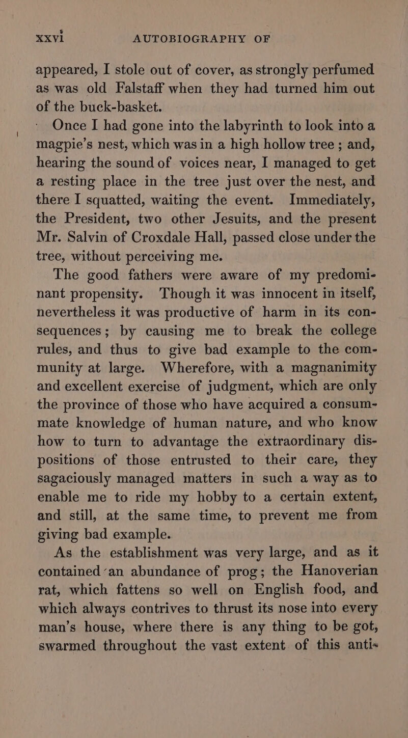 appeared, I stole out of cover, as strongly perfumed as was old Falstaff when they had turned him out of the buck-basket. Once I had gone into the labyrinth to look into a magpie’s nest, which was in a high hollow tree ; and, hearing the sound of voices near, I managed to get a resting place in the tree just over the nest, and there I squatted, waiting the event. Immediately, the President, two other Jesuits, and the present Mr. Salvin of Croxdale Hall, passed close under the tree, without perceiving me. The good fathers were aware of my predomi- nant propensity. Though it was innocent in itself, nevertheless it was productive of harm in its con- sequences; by causing me to break the college rules, and thus to give bad example to the com- munity at large. Wherefore, with a magnanimity and excellent exercise of judgment, which are only the province of those who have acquired a consum- mate knowledge of human nature, and who know how to turn to advantage the extraordinary dis- positions of those entrusted to their care, they sagaciously managed matters in such a way as to enable me to ride my hobby to a certain extent, and still, at the same time, to prevent me from giving bad example. As the establishment was very large, and as it contained ‘an abundance of prog; the Hanoverian rat, which fattens so well on English food, and which always contrives to thrust its nose into every man’s house, where there is any thing to be got, swarmed throughout the vast extent of this anti«