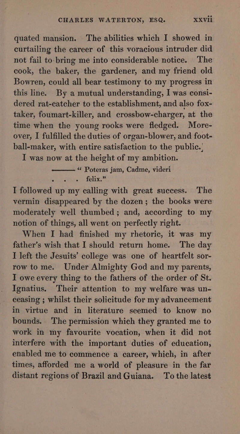 quated mansion. The abilities which I showed in curtailing the career of this voracious intruder did not fail to-bring me into considerable notice. The cook, the baker, the gardener, and my friend old Bowren, could all bear testimony to my progress in this line. By a mutual understanding, I was consi- dered rat-catcher to the establishment, and also fox- taker, foumart-killer, and crossbow-charger, at the time when the young rooks were fledged. More- over, I fulfilled the duties of organ-blower, and foot- ball-maker, with entire satisfaction to the public. I was now at the height of my ambition. ‘‘ Poteras jam, Cadme, videri felix.” I followed up my calling with great success. The vermin disappeared by the dozen; the books were moderately well thumbed; and, according to my notion of things, all went on perfectly right. When I had finished my rhetoric, it was my father’s wish that I should return home. The day I left the Jesuits’ college was one of heartfelt sor- row tome. Under Almighty God and my parents, I owe every thing to the fathers of the order of St. Ignatius. Their attention to my welfare was un- ceasing ; whilst their solicitude for my advancement in virtue and in literature seemed to know no bounds. ‘The permission which they granted me to work in my favourite vocation, when it did not interfere with the important duties of education, enabled me to commence a career, which, in after times, afforded me a world of pleasure in the far distant regions of Brazil and Guiana. ‘To the latest