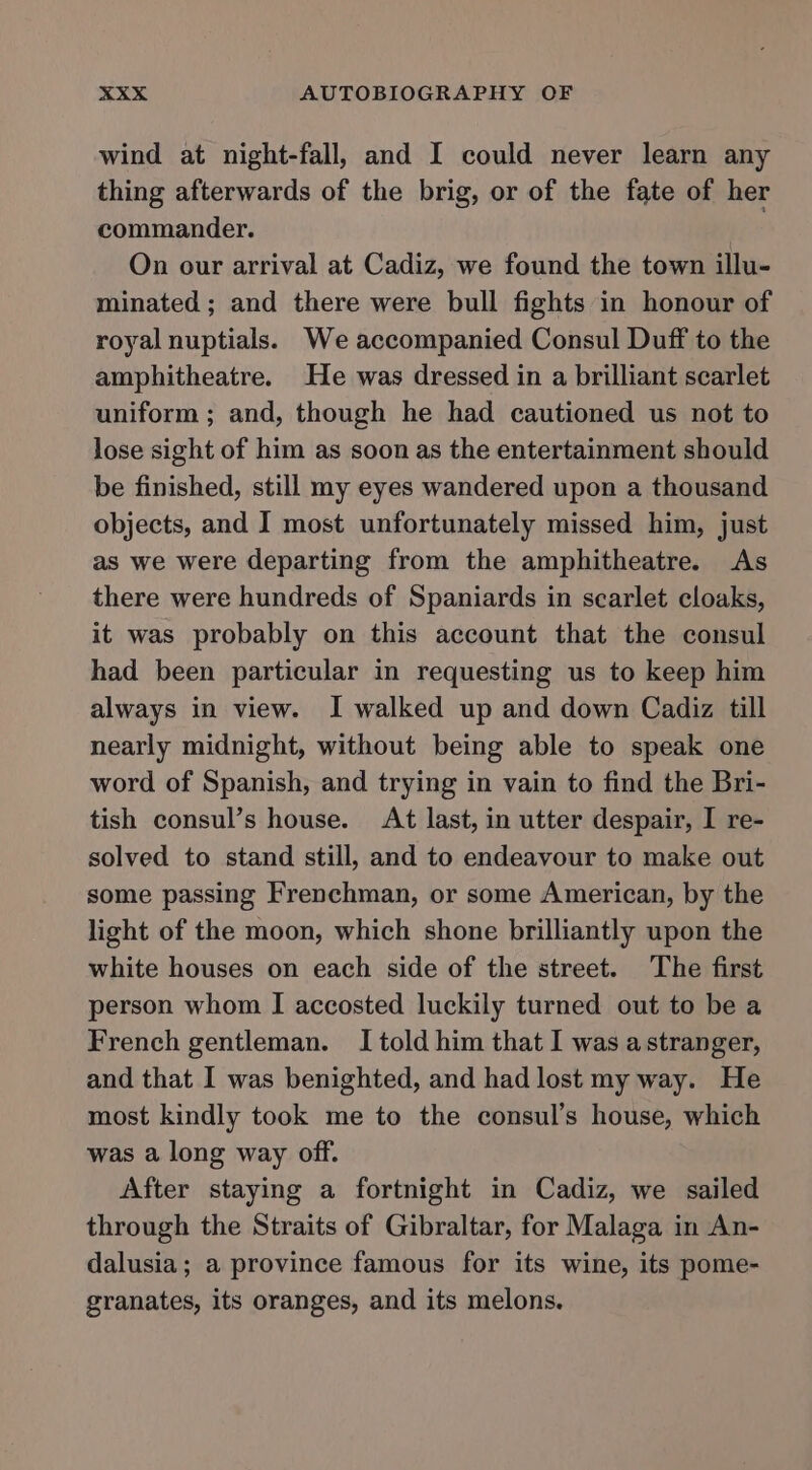 wind at night-fall, and I could never learn any thing afterwards of the brig, or of the fate of her commander. On our arrival at Cadiz, we found the town illu- minated ; and there were bull fights in honour of royal nuptials. We accompanied Consul Duff to the amphitheatre. He was dressed in a brilliant scarlet uniform ; and, though he had cautioned us not to lose sight of him as soon as the entertainment should be finished, still my eyes wandered upon a thousand objects, and I most unfortunately missed him, just as we were departing from the amphitheatre. As there were hundreds of Spaniards in scarlet cloaks, it was probably on this account that the consul had been particular in requesting us to keep him always in view. I walked up and down Cadiz till nearly midnight, without being able to speak one word of Spanish, and trying in vain to find the Bri- tish consul’s house. At last, in utter despair, I re- solved to stand still, and to endeavour to make out some passing Frenchman, or some American, by the light of the moon, which shone brilliantly upon the white houses on each side of the street. The first person whom I accosted luckily turned out to be a French gentleman. I told him that I was astranger, and that I was benighted, and had lost my way. He most kindly took me to the consul’s house, which was a long way off. After staying a fortnight in Cadiz, we sailed through the Straits of Gibraltar, for Malaga in An- dalusia; a province famous for its wine, its pome- granates, its oranges, and its melons.