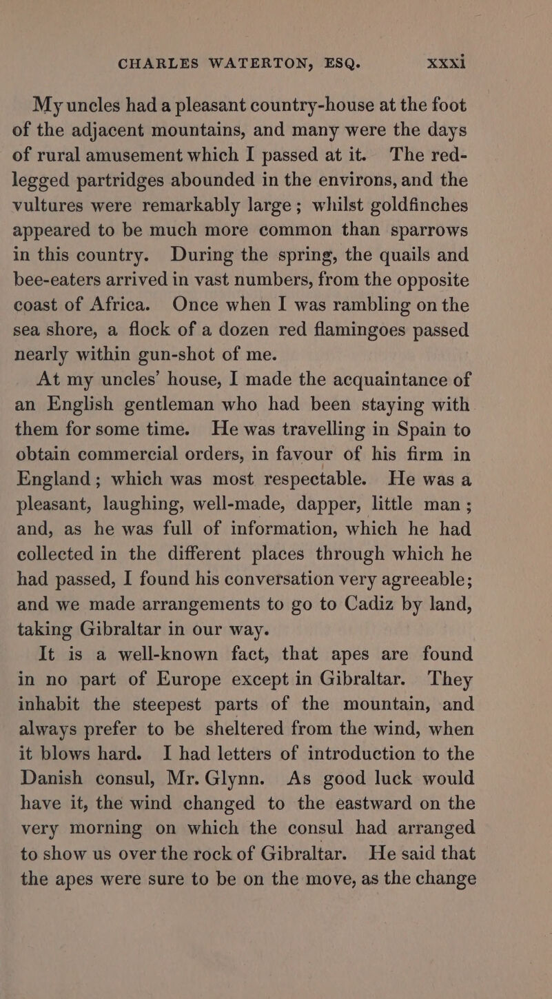 My uncles had a pleasant country-house at the foot of the adjacent mountains, and many were the days of rural amusement which I passed at it. The red- legged partridges abounded in the environs, and the vultures were remarkably large; whilst goldfinches appeared to be much more common than sparrows in this country. During the spring, the quails and bee-eaters arrived in vast numbers, from the opposite coast of Africa. Once when I was rambling on the sea shore, a flock of a dozen red flamingoes passed nearly within gun-shot of me. At my uncles’ house, I made the acquaintance of an English gentleman who had been staying with them for some time. He was travelling in Spain to obtain commercial orders, in favour of his firm in England; which was most respectable. He was a pleasant, laughing, well-made, dapper, little man ; and, as he was full of information, which he had collected in the different places through which he had passed, I found his conversation very agreeable; and we made arrangements to go to Cadiz by land, taking Gibraltar in our way. It is a well-known fact, that apes are found in no part of Europe except in Gibraltar. They inhabit the steepest parts of the mountain, and always prefer to be sheltered from the wind, when it blows hard. I had letters of introduction to the Danish consul, Mr.Glynn. As good luck would have it, the wind changed to the eastward on the very morning on which the consul had arranged to show us over the rock of Gibraltar. He said that the apes were sure to be on the move, as the change