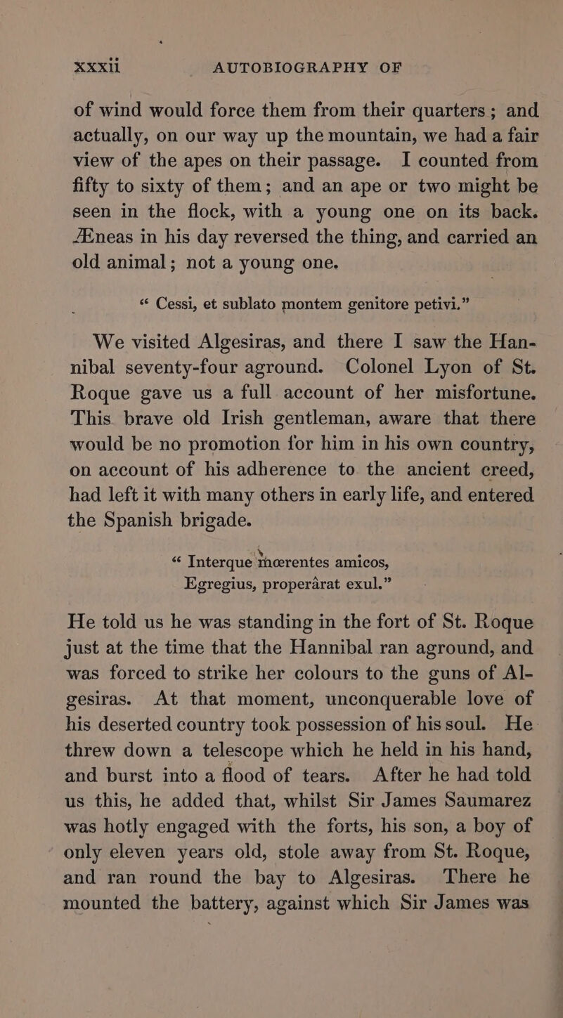 of wind would force them from their quarters; and actually, on our way up the mountain, we had a fair view of the apes on their passage. I counted from fifty to sixty of them; and an ape or two might be seen in the flock, with a young one on its back. /Eneas in his day reversed the thing, and carried an old animal; not a young one. “ Cessi, et sublato montem genitore petivi.” We visited Algesiras, and there I saw the Han- nibal seventy-four aground. Colonel Lyon of St. Roque gave us a full account of her misfortune. This. brave old Irish gentleman, aware that there would be no promotion for him in his own country, on account of his adherence to the ancient creed, had left it with many others in early life, and entered the Spanish brigade. ay 4 “ Interque meerentes amicos, Egregius, properarat exul.” He told us he was standing in the fort of St. Roque just at the time that the Hannibal ran aground, and was forced to strike her colours to the guns of Al- gesiras. At that moment, unconquerable love of his deserted country took possession of his soul. He threw down a telescope which he held in his hand, and burst into a flood of tears. After he had told us this, he added that, whilst Sir James Saumarez was hotly engaged with the forts, his son, a boy of only eleven years old, stole away from St. Roque, and ran round the bay to Algesiras. There he mounted the battery, against which Sir James was