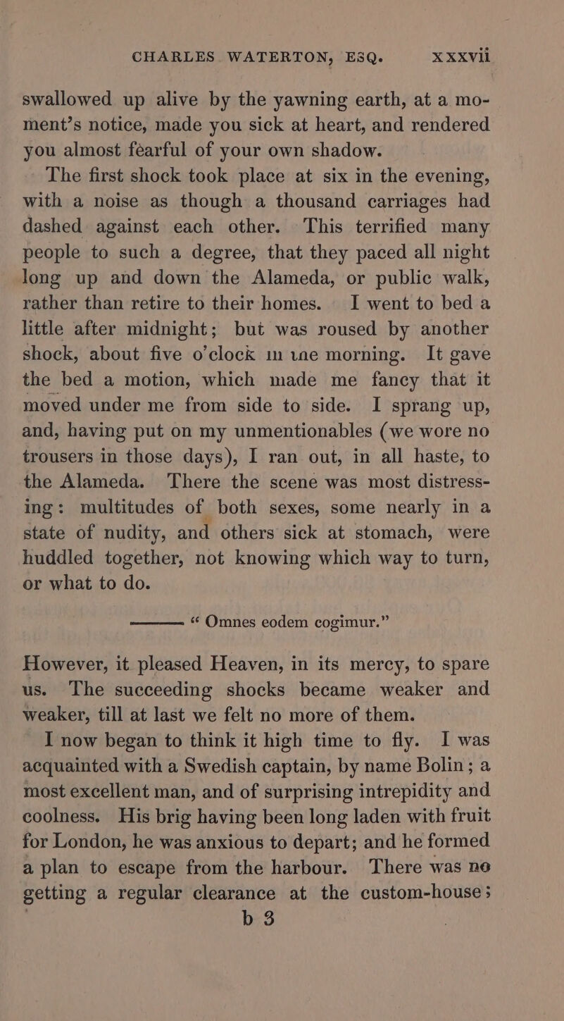 swallowed up alive by the yawning earth, at a mo- ment’s notice, made you sick at heart, and rendered you almost fearful of your own shadow. The first shock took place at six in the evening, with a noise as though a thousand carriages had dashed against each other. This terrified many people to such a degree, that they paced all night long up and down the Alameda, or public walk, rather than retire to their homes. I went to bed a little after midnight; but was roused by another shock, about five o’clock mine morning. It gave the bed a motion, which made me fancy that it moved under me from side to side. I sprang up, and, having put on my unmentionables (we wore no trousers in those days), I ran out, in all haste, to the Alameda. There the scene was most distress- ing: multitudes of both sexes, some nearly in a state of nudity, and others sick at stomach, were huddled together, not knowing which way to turn, or what to do. “¢ Omnes eodem cogimur.” However, it pleased Heaven, in its mercy, to spare us. The succeeding shocks became weaker and weaker, till at last we felt no more of them. I now began to think it high time to fly. I was acquainted with a Swedish captain, by name Bolin; a most excellent man, and of surprising intrepidity and coolness. His brig having been long laden with fruit for London, he was anxious to depart; and he formed a plan to escape from the harbour. There was ne getting a regular clearance at the custom-house; | b 3