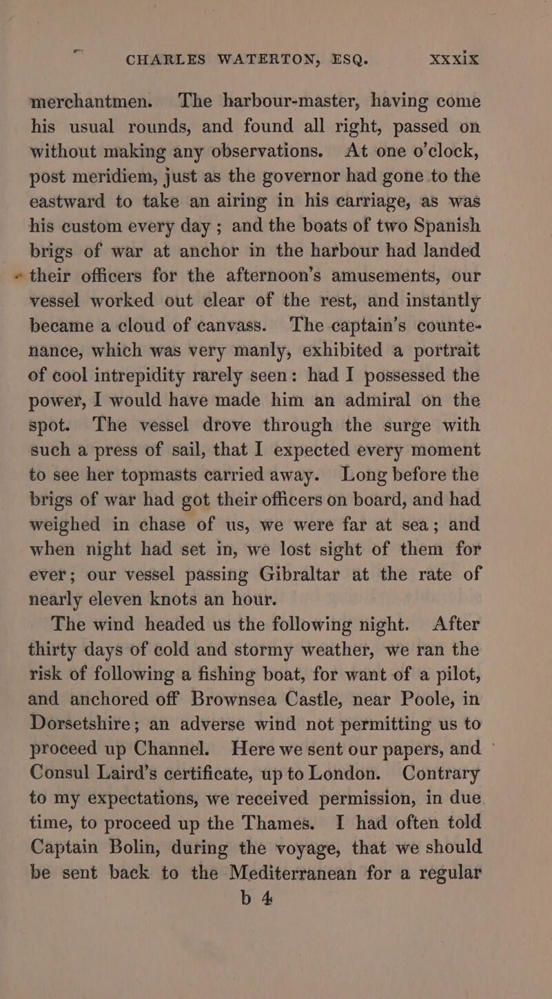 % merchantmen. The harbour-master, having come his usual rounds, and found all right, passed on without making any observations. At one o'clock, post meridiem, just as the governor had gone to the eastward to take an airing in his carriage, as was his custom every day ; and the boats of two Spanish brigs of war at anchor in the harbour had landed their officers for the afternoon’s amusements, our vessel worked out clear of the rest, and instantly became a cloud of canvass. The captain’s counte- nance, which was very manly, exhibited a portrait of cool intrepidity rarely seen: had I possessed the power, I would have made him an admiral on the spot. The vessel drove through the surge with such a press of sail, that I expected every moment to see her topmasts carried away. Long before the brigs of war had got their officers on board, and had weighed in chase of us, we were far at sea; and when night had set in, we lost sight of them for ever; our vessel passing Gibraltar at the rate of nearly eleven knots an hour. The wind headed us the following night. After thirty days of cold and stormy weather, we ran the risk of following a fishing boat, for want of a pilot, and anchored off Brownsea Castle, near Poole, in Dorsetshire; an adverse wind not permitting us to proceed up Channel. Here we sent our papers, and ~ Consul Laird’s certificate, up to London. Contrary to my expectations, we received permission, in due time, to proceed up the Thames. I had often told Captain Bolin, during the voyage, that we should be sent back to the Mediterranean for a regular b 4