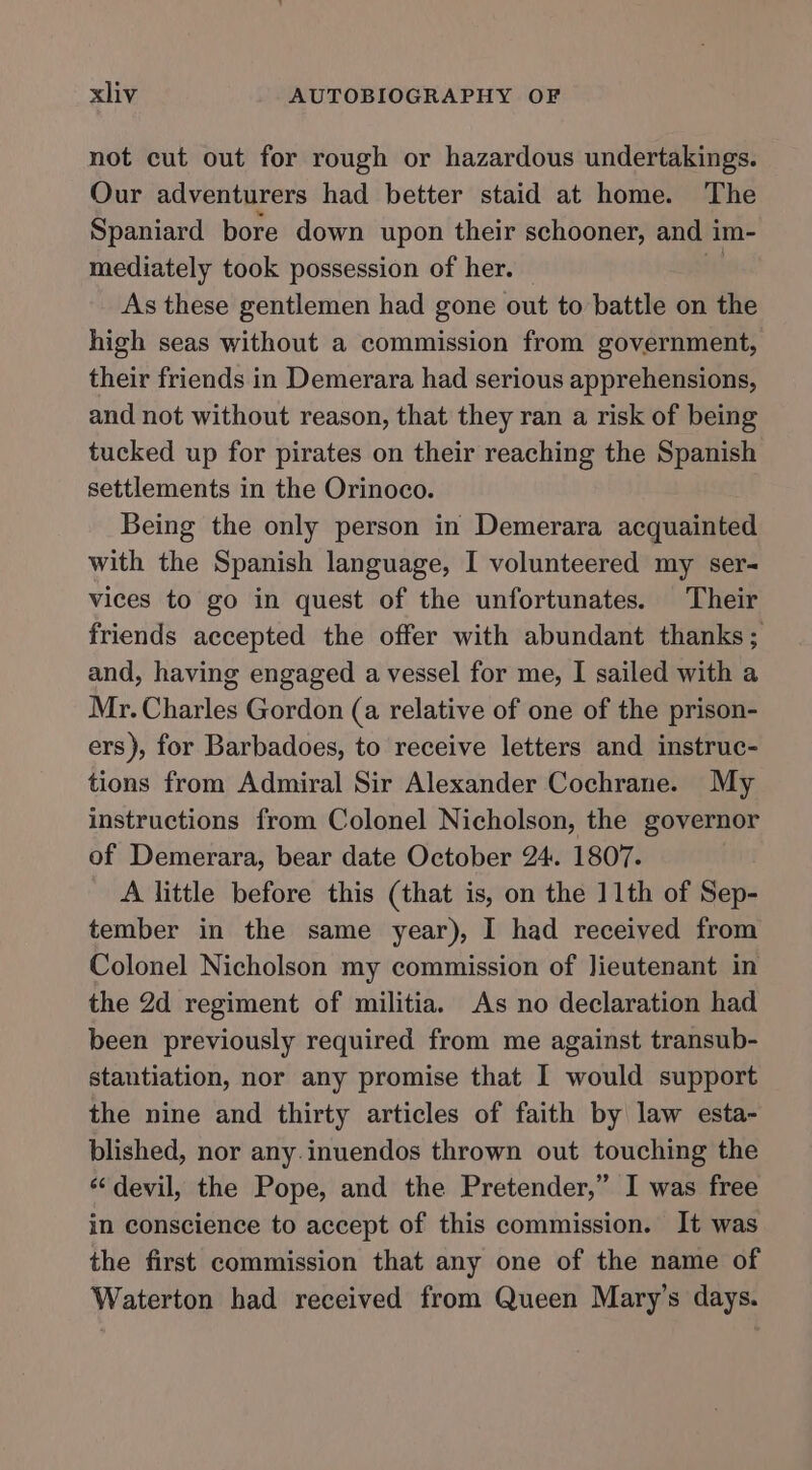 not cut out for rough or hazardous undertakings. Our adventurers had better staid at home. The Spaniard bore down upon their schooner, and im- mediately took possession of her. bu As these gentlemen had gone out to battle on the high seas without a commission from government, their friends in Demerara had serious apprehensions, and not without reason, that they ran a risk of being tucked up for pirates on their reaching the Spanish settlements in the Orinoco. Being the only person in Demerara acquainted with the Spanish language, I volunteered my ser- vices to go in quest of the unfortunates. Their friends accepted the offer with abundant thanks; and, having engaged a vessel for me, I sailed with a Mr. Charles Gordon (a relative of one of the prison- ers), for Barbadoes, to receive letters and instruc- tions from Admiral Sir Alexander Cochrane. My instructions from Colonel Nicholson, the governor of Demerara, bear date October 24. 1807. A little before this (that is, on the 11th of Sep- tember in the same year), I had received from Colonel Nicholson my commission of lieutenant in the 2d regiment of militia. As no declaration had been previously required from me against transub- stantiation, nor any promise that I would support the nine and thirty articles of faith by law esta- blished, nor any.inuendos thrown out touching the ‘“‘devil, the Pope, and the Pretender,” I was free in conscience to accept of this commission. It was the first commission that any one of the name of Waterton had received from Queen Mary’s days.