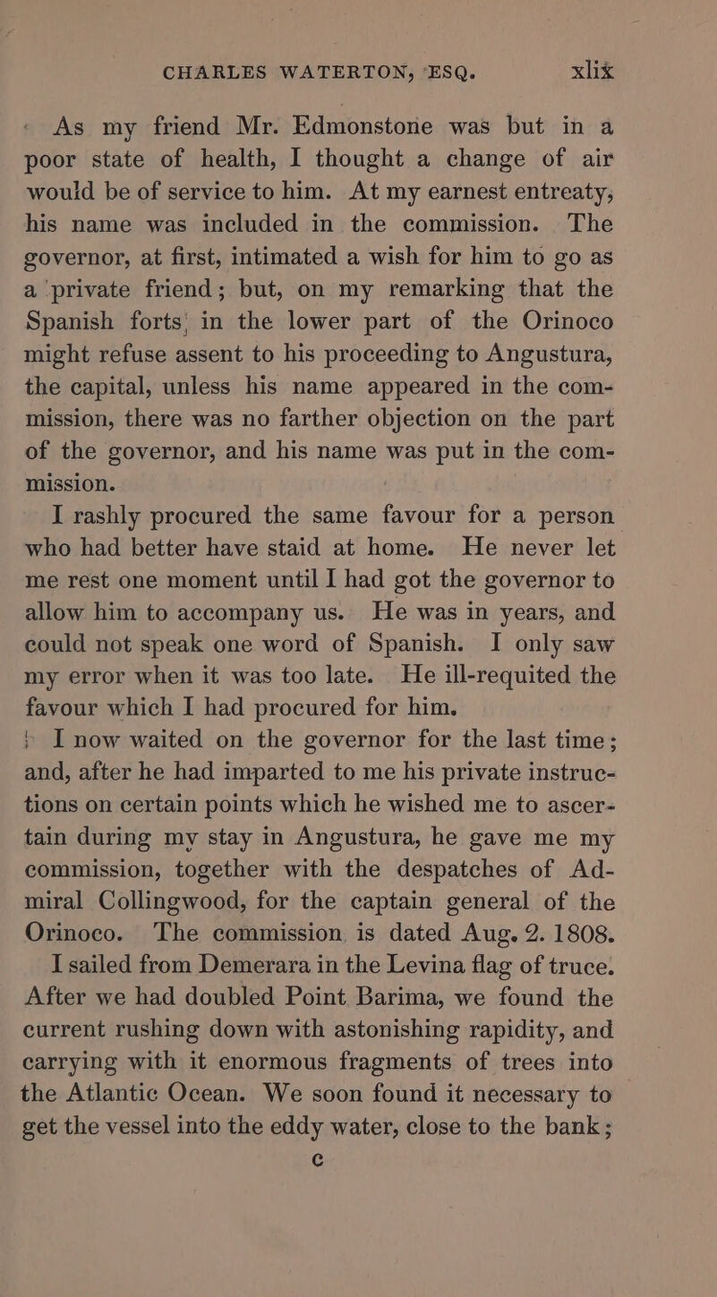 As my friend Mr. Edmonstone was but in a poor state of health, I thought a change of air would be of service to him. At my earnest entreaty, his name was included in the commission. The governor, at first, intimated a wish for him to go as a private friend; but, on my remarking that the Spanish forts: in the lower part of the Orinoco might refuse assent to his proceeding to Angustura, the capital, unless his name appeared in the com- mission, there was no farther objection on the part of the governor, and his name was put in the com- mission. I rashly procured the same favour for a person who had better have staid at home. He never let me rest one moment until I had got the governor to allow him to accompany us. He was in years, and could not speak one word of Spanish. I only saw my error when it was too late. He ill-requited the favour which I had procured for him. + I now waited on the governor for the last time; and, after he had imparted to me his private instruc- tions on certain points which he wished me to ascer- tain during my stay in Angustura, he gave me my commission, together with the despatches of Ad- miral Collingwood, for the captain general of the Orinoco. The commission is dated Aug. 2. 1808. T sailed from Demerara in the Levina flag of truce. After we had doubled Point Barima, we found the current rushing down with astonishing rapidity, and carrying with it enormous fragments of trees into the Atlantic Ocean. We soon found it necessary to get the vessel into the eddy water, close to the bank; c